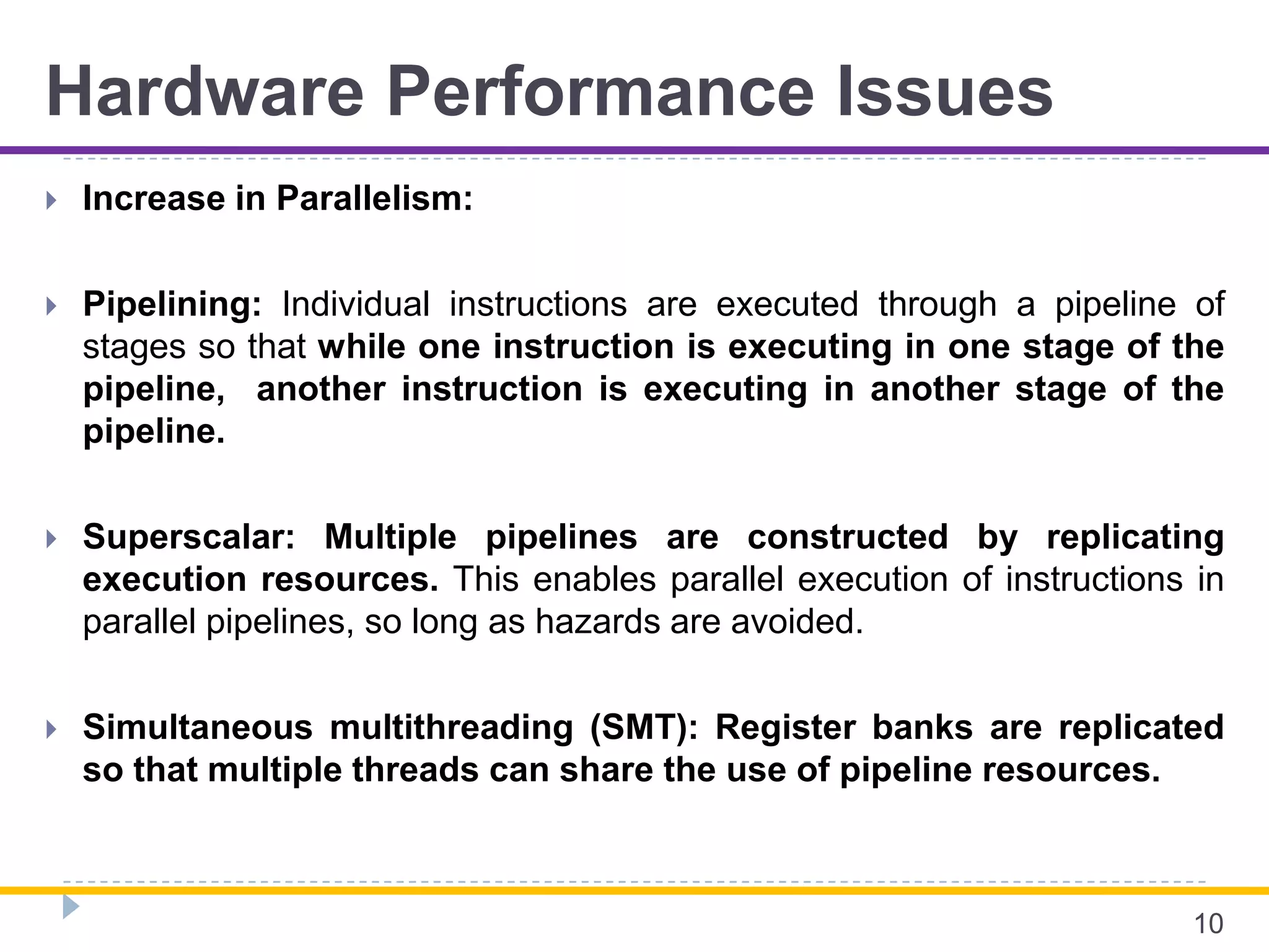 Hardware Performance Issues
 Increase in Parallelism:
 Pipelining: Individual instructions are executed through a pipeline of
stages so that while one instruction is executing in one stage of the
pipeline, another instruction is executing in another stage of the
pipeline.
 Superscalar: Multiple pipelines are constructed by replicating
execution resources. This enables parallel execution of instructions in
parallel pipelines, so long as hazards are avoided.
 Simultaneous multithreading (SMT): Register banks are replicated
so that multiple threads can share the use of pipeline resources.
10
 