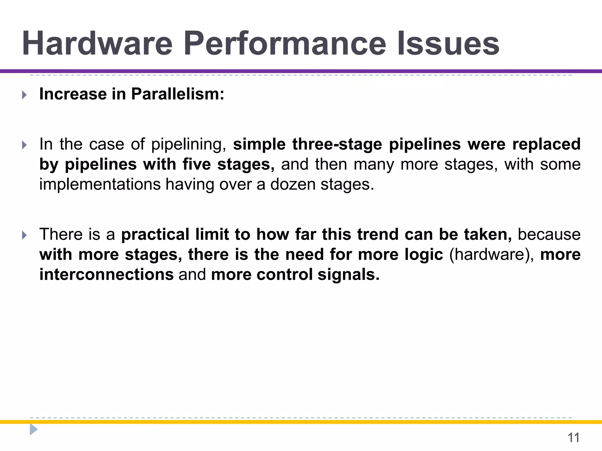 Hardware Performance Issues
 Increase in Parallelism:
 In the case of pipelining, simple three-stage pipelines were replaced
by pipelines with five stages, and then many more stages, with some
implementations having over a dozen stages.
 There is a practical limit to how far this trend can be taken, because
with more stages, there is the need for more logic (hardware), more
interconnections and more control signals.
11
 