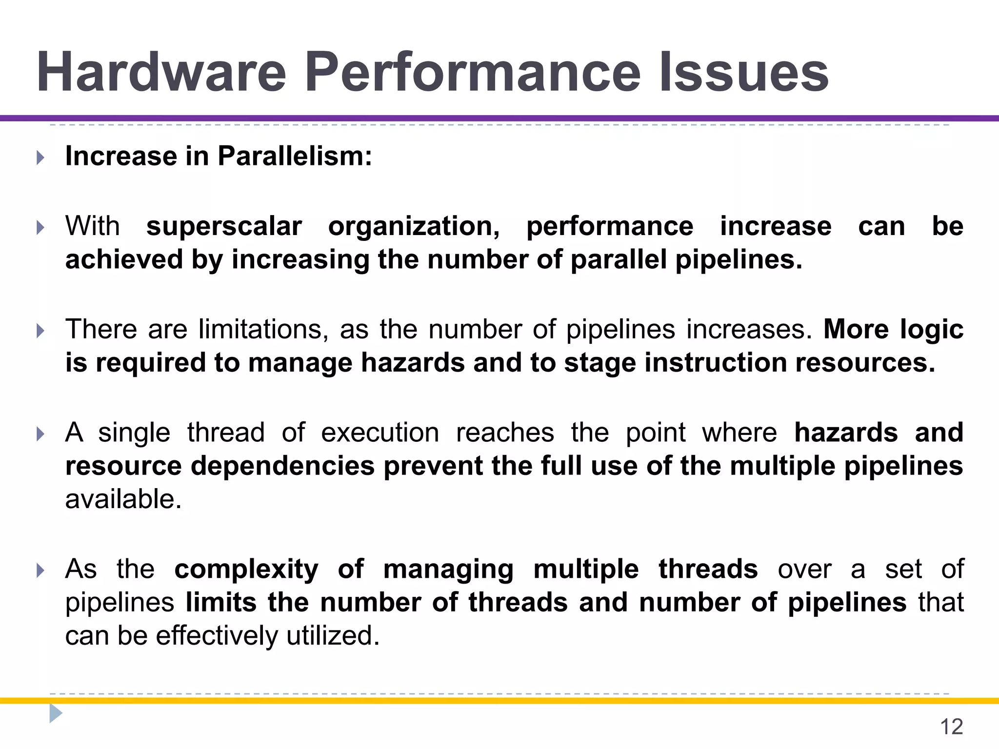 Hardware Performance Issues
 Increase in Parallelism:
 With superscalar organization, performance increase can be
achieved by increasing the number of parallel pipelines.
 There are limitations, as the number of pipelines increases. More logic
is required to manage hazards and to stage instruction resources.
 A single thread of execution reaches the point where hazards and
resource dependencies prevent the full use of the multiple pipelines
available.
 As the complexity of managing multiple threads over a set of
pipelines limits the number of threads and number of pipelines that
can be effectively utilized.
12
 