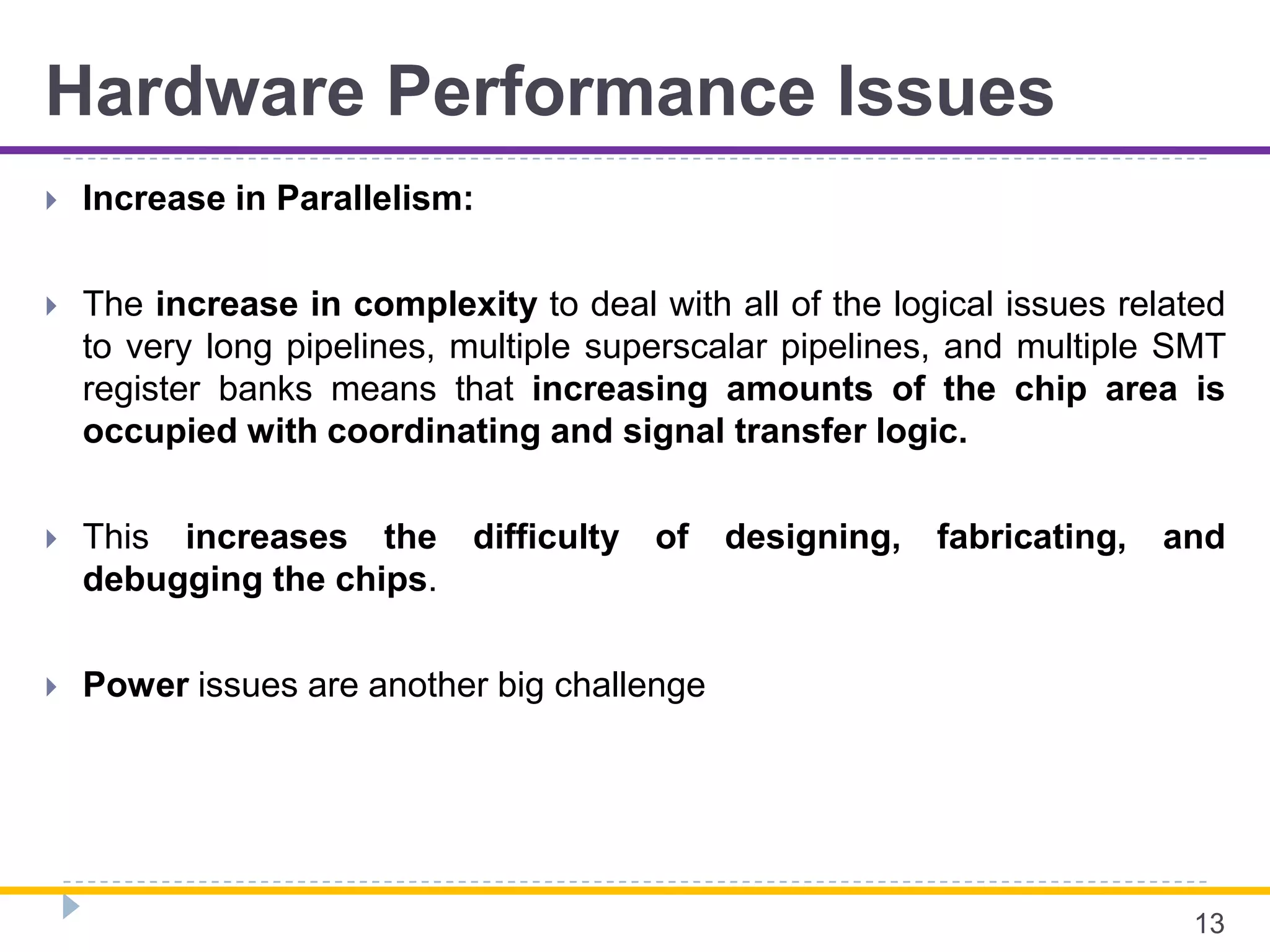 Hardware Performance Issues
 Increase in Parallelism:
 The increase in complexity to deal with all of the logical issues related
to very long pipelines, multiple superscalar pipelines, and multiple SMT
register banks means that increasing amounts of the chip area is
occupied with coordinating and signal transfer logic.
 This increases the difficulty of designing, fabricating, and
debugging the chips.
 Power issues are another big challenge
13
 