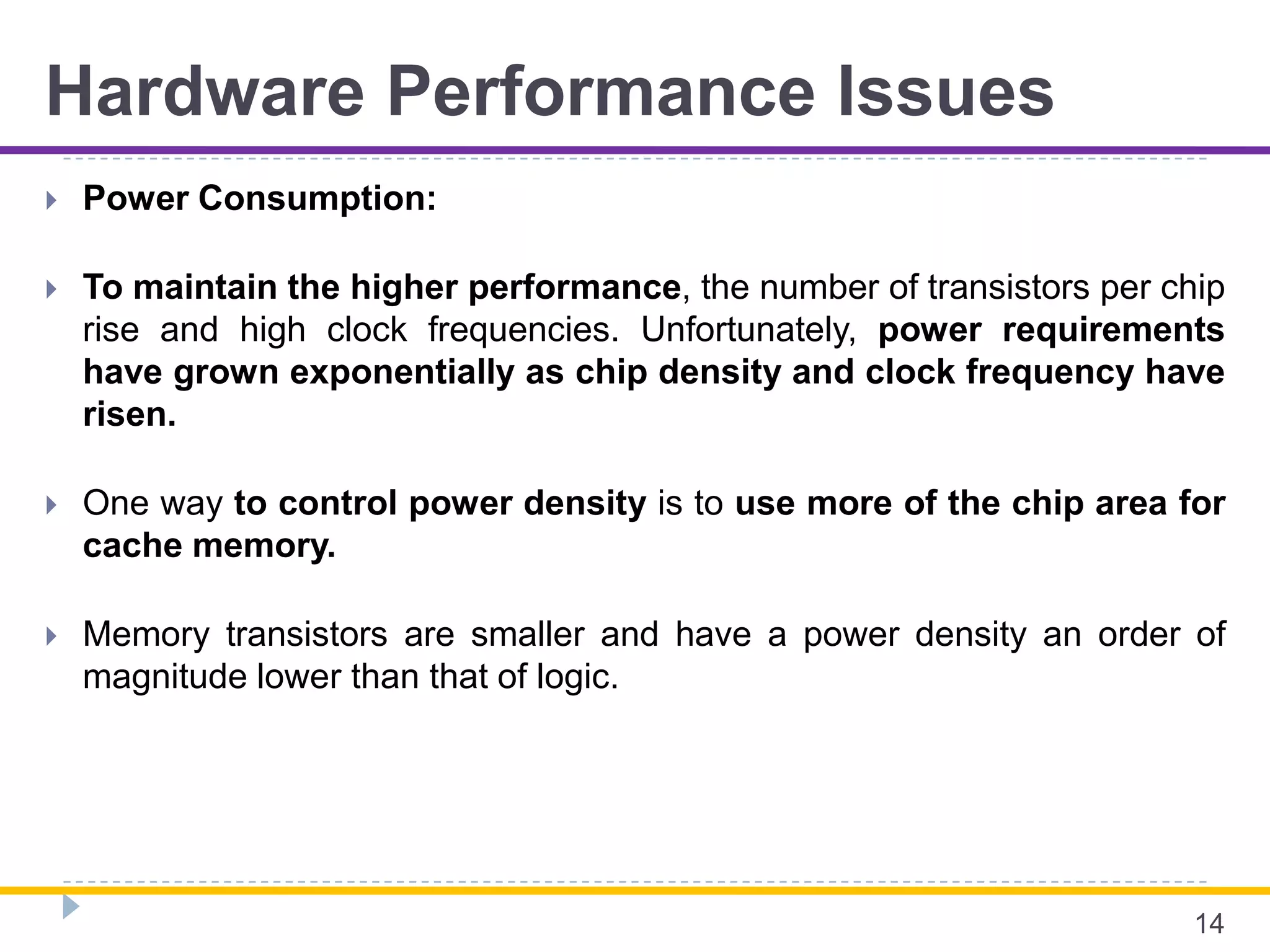 Hardware Performance Issues
 Power Consumption:
 To maintain the higher performance, the number of transistors per chip
rise and high clock frequencies. Unfortunately, power requirements
have grown exponentially as chip density and clock frequency have
risen.
 One way to control power density is to use more of the chip area for
cache memory.
 Memory transistors are smaller and have a power density an order of
magnitude lower than that of logic.
14
 