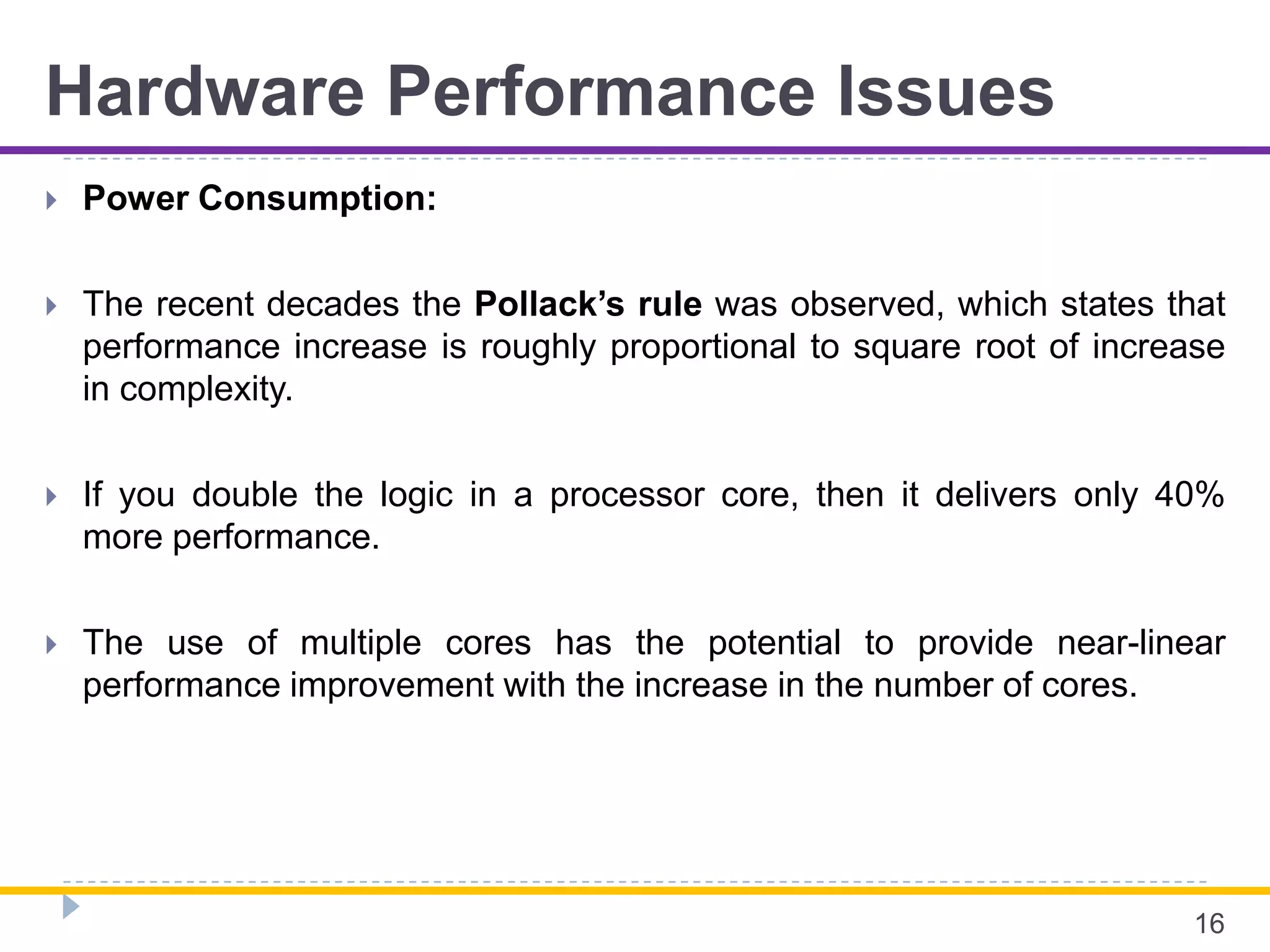 Hardware Performance Issues
 Power Consumption:
 The recent decades the Pollack’s rule was observed, which states that
performance increase is roughly proportional to square root of increase
in complexity.
 If you double the logic in a processor core, then it delivers only 40%
more performance.
 The use of multiple cores has the potential to provide near-linear
performance improvement with the increase in the number of cores.
16
 