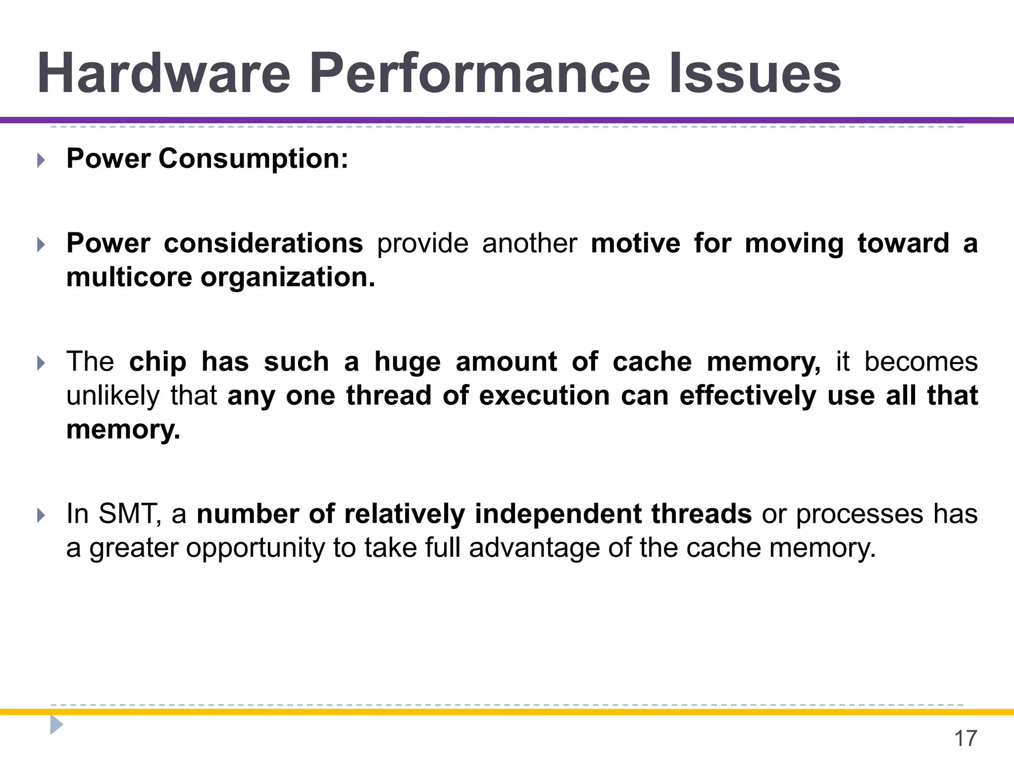 Hardware Performance Issues
 Power Consumption:
 Power considerations provide another motive for moving toward a
multicore organization.
 The chip has such a huge amount of cache memory, it becomes
unlikely that any one thread of execution can effectively use all that
memory.
 In SMT, a number of relatively independent threads or processes has
a greater opportunity to take full advantage of the cache memory.
17
 