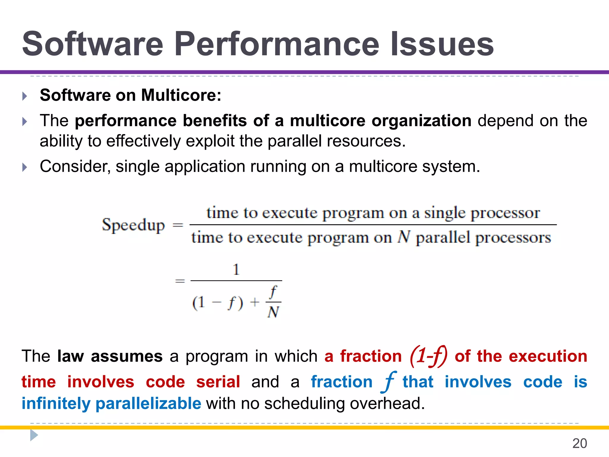 Software Performance Issues
 Software on Multicore:
 The performance benefits of a multicore organization depend on the
ability to effectively exploit the parallel resources.
 Consider, single application running on a multicore system.
20
The law assumes a program in which a fraction (1-f) of the execution
time involves code serial and a fraction f that involves code is
infinitely parallelizable with no scheduling overhead.
 