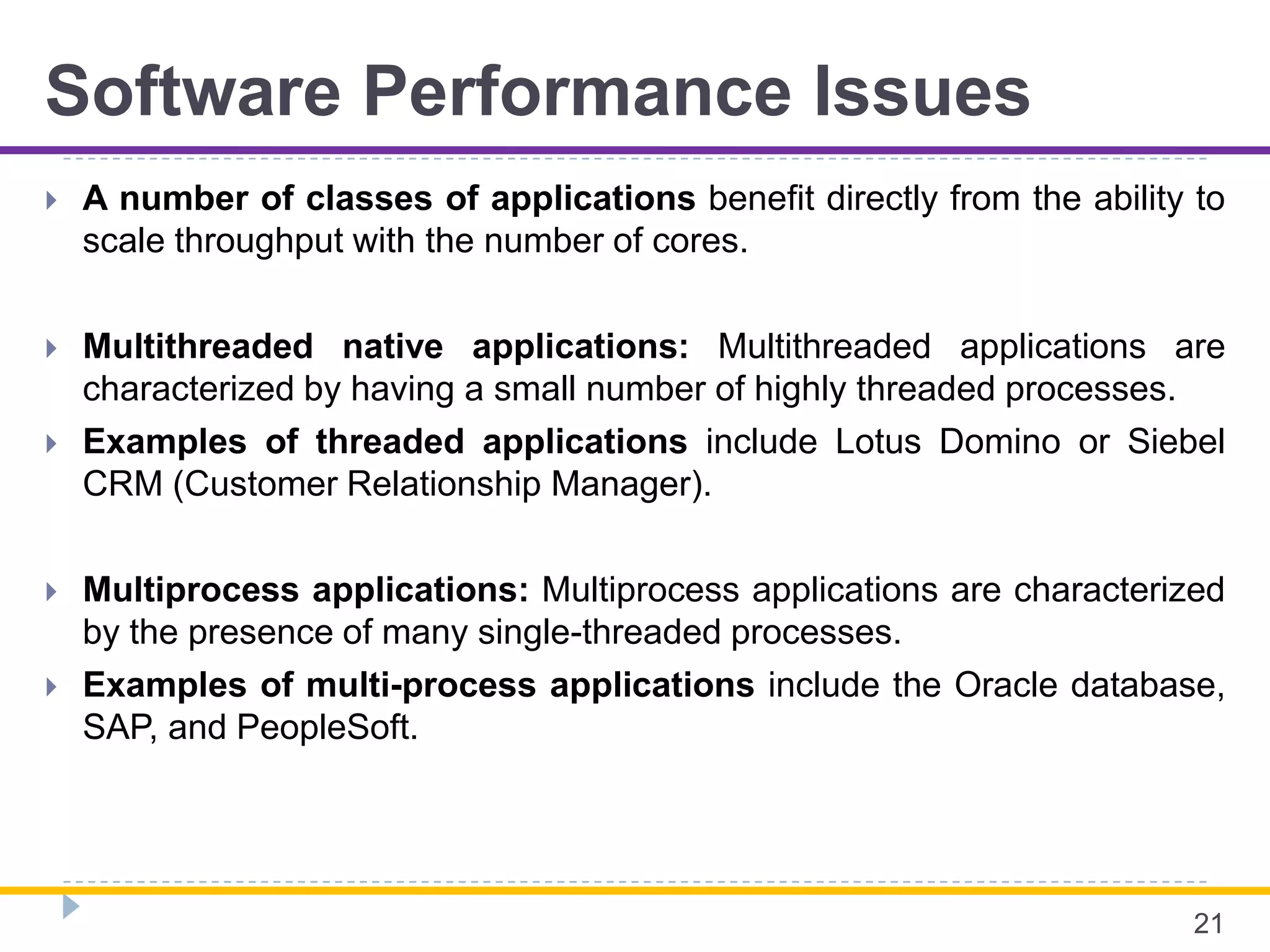 Software Performance Issues
 A number of classes of applications benefit directly from the ability to
scale throughput with the number of cores.
 Multithreaded native applications: Multithreaded applications are
characterized by having a small number of highly threaded processes.
 Examples of threaded applications include Lotus Domino or Siebel
CRM (Customer Relationship Manager).
 Multiprocess applications: Multiprocess applications are characterized
by the presence of many single-threaded processes.
 Examples of multi-process applications include the Oracle database,
SAP, and PeopleSoft.
21
 