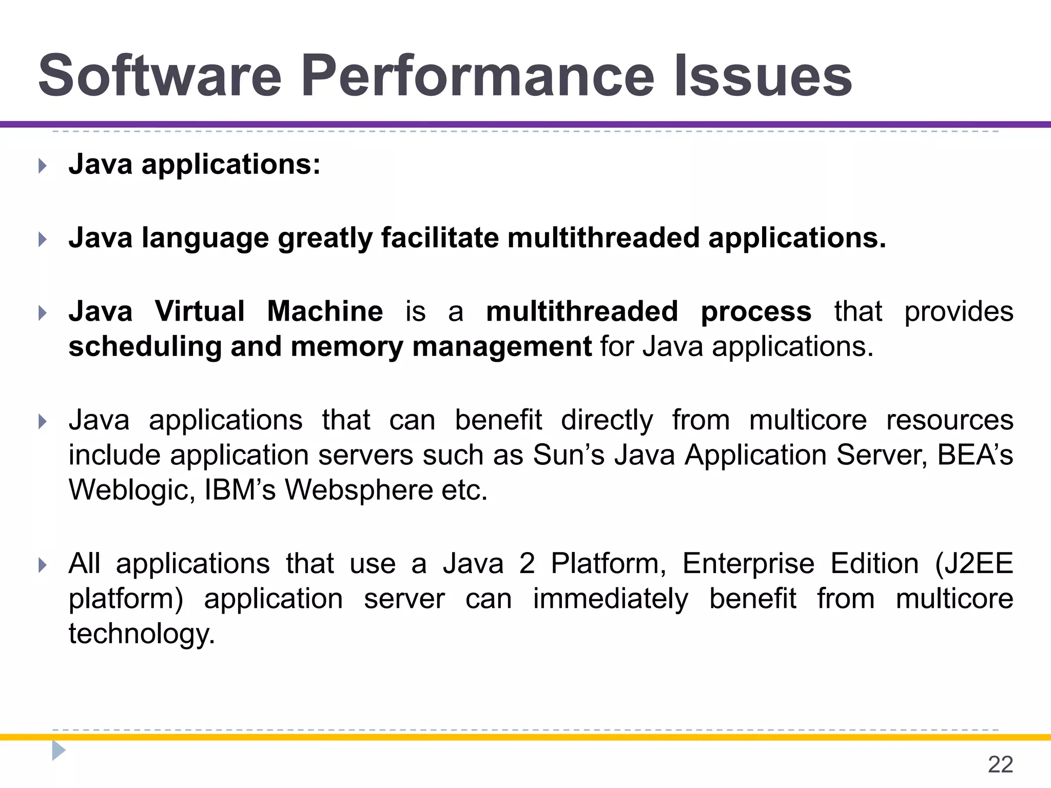 Software Performance Issues
 Java applications:
 Java language greatly facilitate multithreaded applications.
 Java Virtual Machine is a multithreaded process that provides
scheduling and memory management for Java applications.
 Java applications that can benefit directly from multicore resources
include application servers such as Sun’s Java Application Server, BEA’s
Weblogic, IBM’s Websphere etc.
 All applications that use a Java 2 Platform, Enterprise Edition (J2EE
platform) application server can immediately benefit from multicore
technology.
22
 