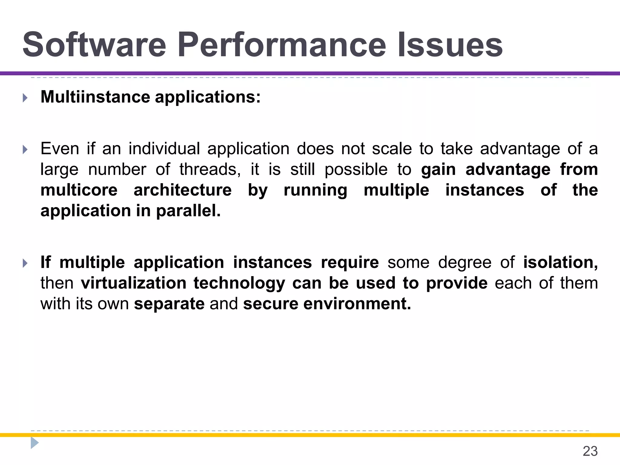 Software Performance Issues
 Multiinstance applications:
 Even if an individual application does not scale to take advantage of a
large number of threads, it is still possible to gain advantage from
multicore architecture by running multiple instances of the
application in parallel.
 If multiple application instances require some degree of isolation,
then virtualization technology can be used to provide each of them
with its own separate and secure environment.
23
 