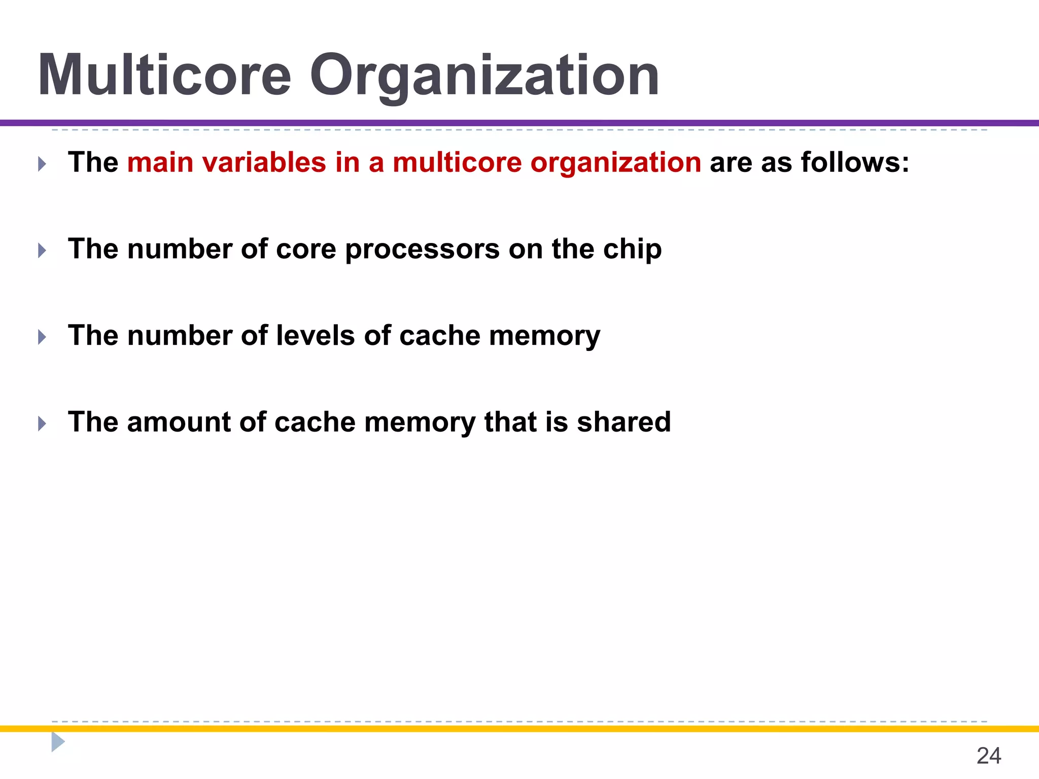 Multicore Organization
 The main variables in a multicore organization are as follows:
 The number of core processors on the chip
 The number of levels of cache memory
 The amount of cache memory that is shared
24
 