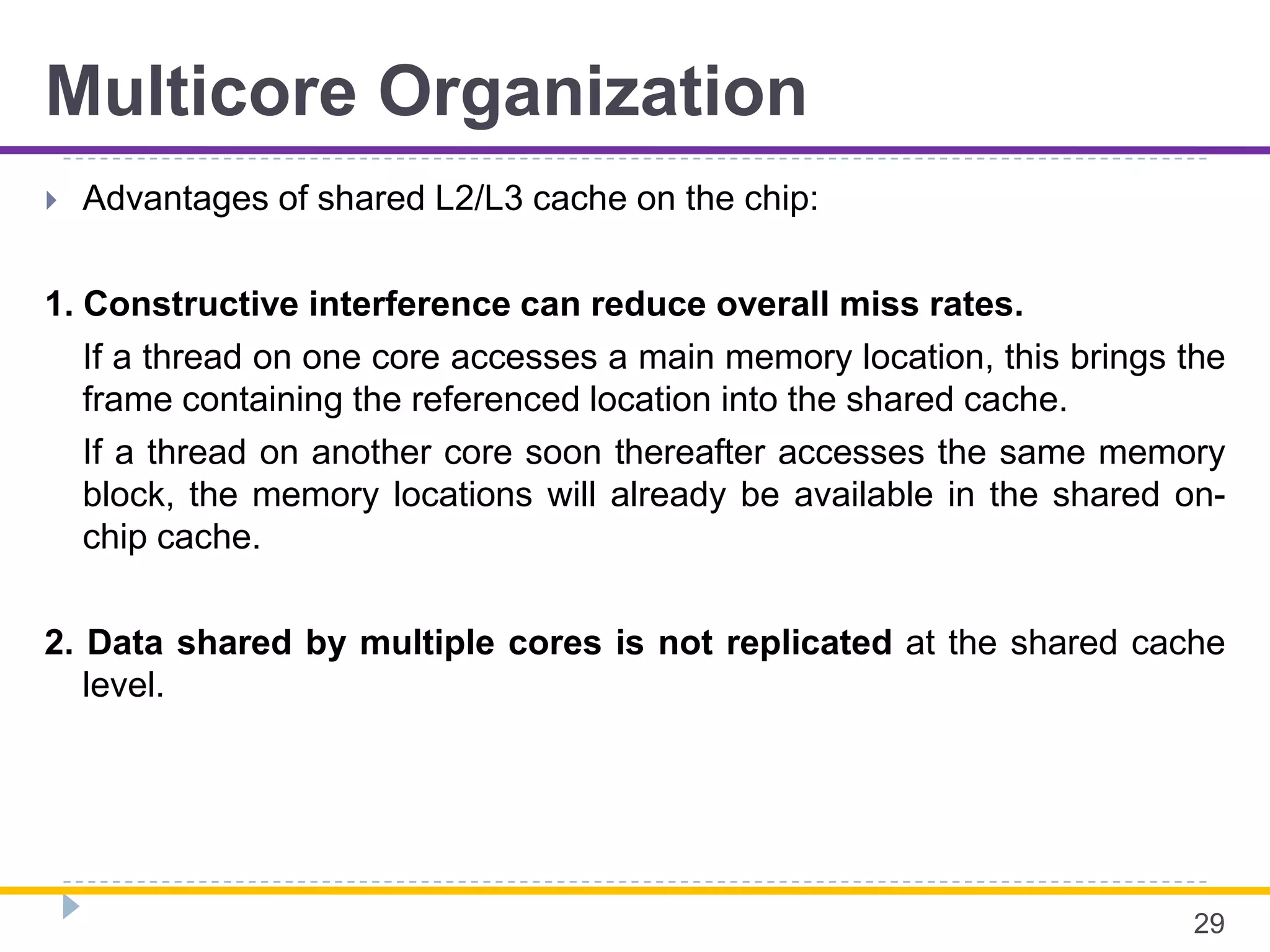 Multicore Organization
 Advantages of shared L2/L3 cache on the chip:
1. Constructive interference can reduce overall miss rates.
If a thread on one core accesses a main memory location, this brings the
frame containing the referenced location into the shared cache.
If a thread on another core soon thereafter accesses the same memory
block, the memory locations will already be available in the shared on-
chip cache.
2. Data shared by multiple cores is not replicated at the shared cache
level.
29
 
