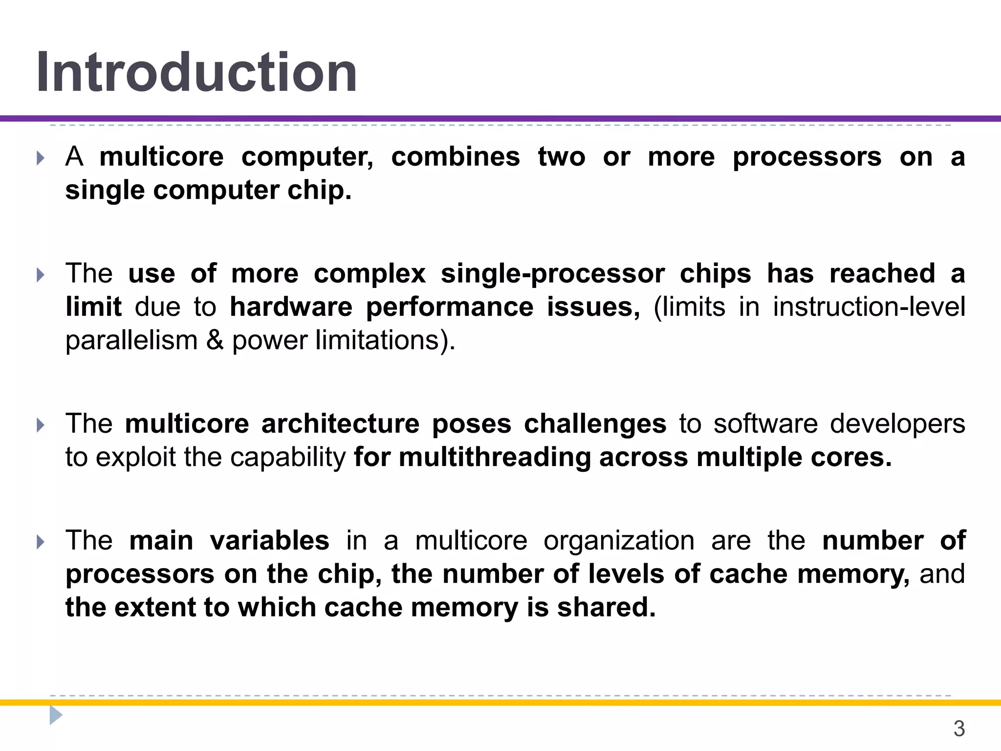 Introduction
 A multicore computer, combines two or more processors on a
single computer chip.
 The use of more complex single-processor chips has reached a
limit due to hardware performance issues, (limits in instruction-level
parallelism & power limitations).
 The multicore architecture poses challenges to software developers
to exploit the capability for multithreading across multiple cores.
 The main variables in a multicore organization are the number of
processors on the chip, the number of levels of cache memory, and
the extent to which cache memory is shared.
3
 