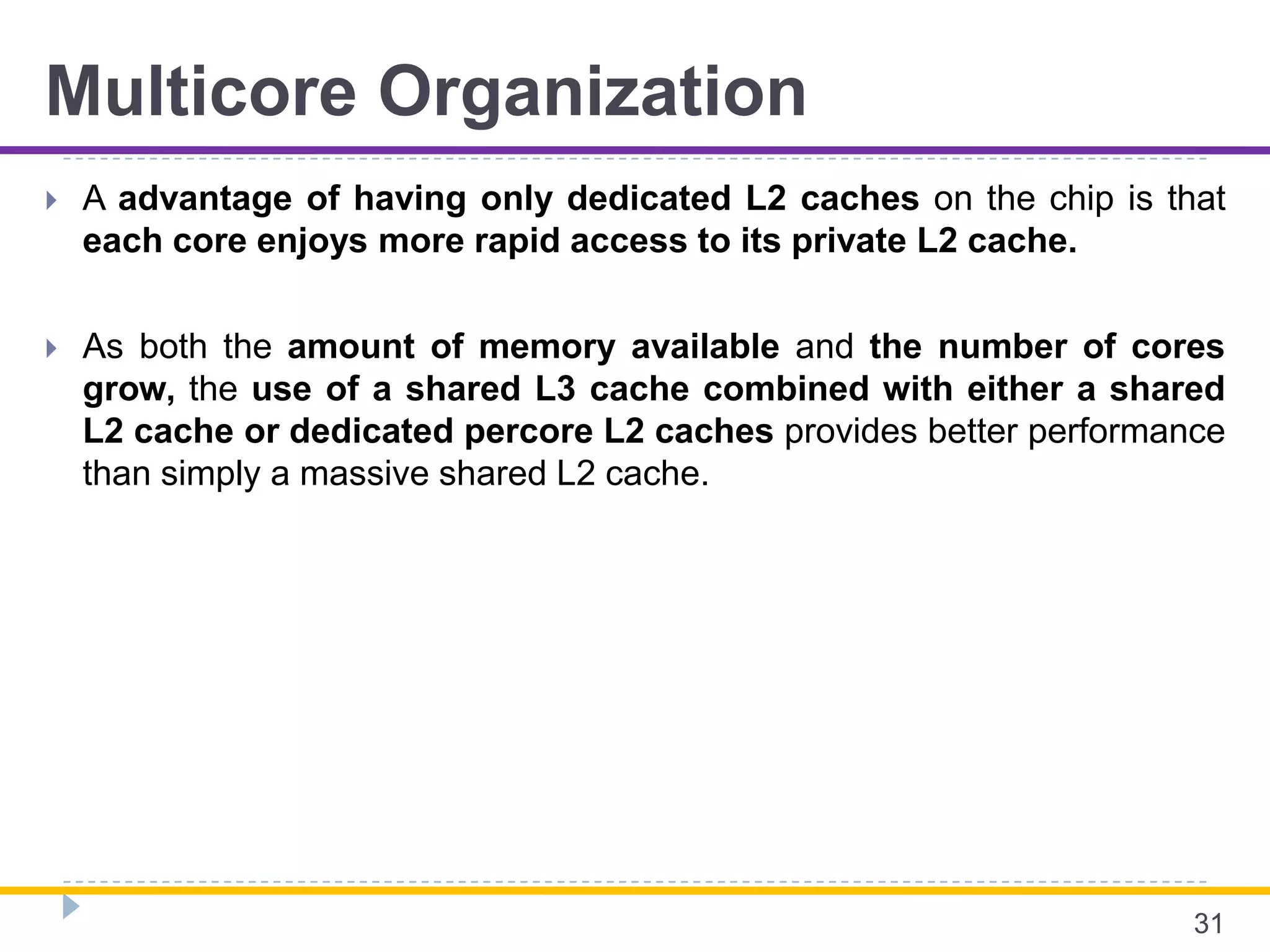 Multicore Organization
 A advantage of having only dedicated L2 caches on the chip is that
each core enjoys more rapid access to its private L2 cache.
 As both the amount of memory available and the number of cores
grow, the use of a shared L3 cache combined with either a shared
L2 cache or dedicated percore L2 caches provides better performance
than simply a massive shared L2 cache.
31
 