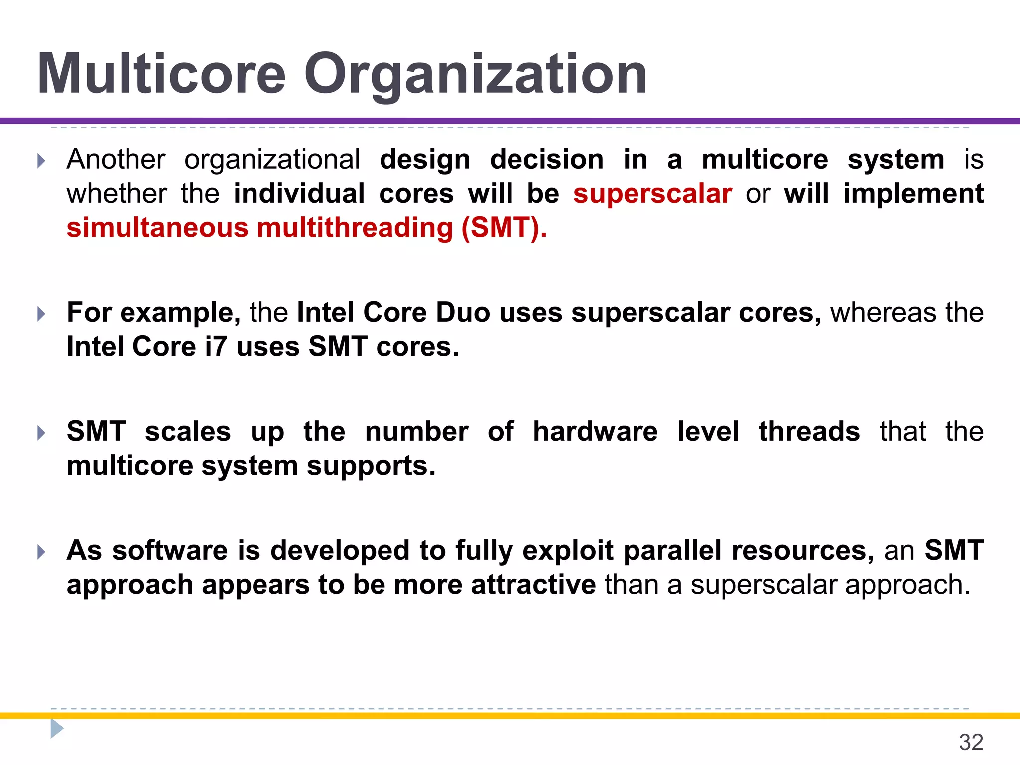 Multicore Organization
 Another organizational design decision in a multicore system is
whether the individual cores will be superscalar or will implement
simultaneous multithreading (SMT).
 For example, the Intel Core Duo uses superscalar cores, whereas the
Intel Core i7 uses SMT cores.
 SMT scales up the number of hardware level threads that the
multicore system supports.
 As software is developed to fully exploit parallel resources, an SMT
approach appears to be more attractive than a superscalar approach.
32
 