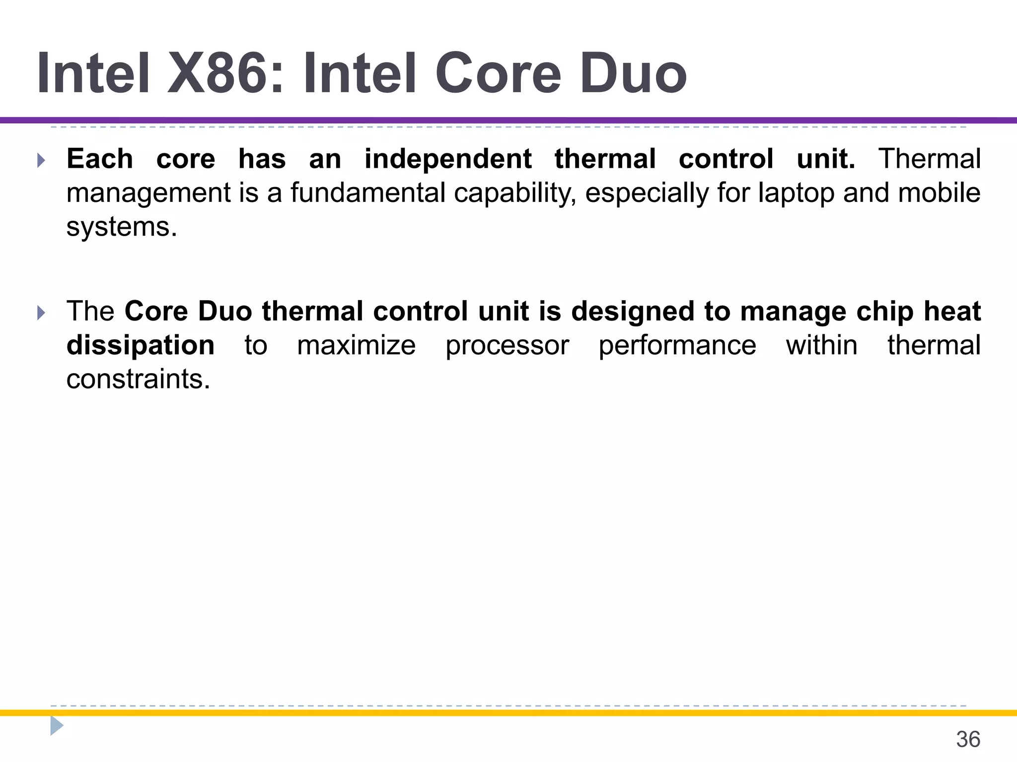 Intel X86: Intel Core Duo
 Each core has an independent thermal control unit. Thermal
management is a fundamental capability, especially for laptop and mobile
systems.
 The Core Duo thermal control unit is designed to manage chip heat
dissipation to maximize processor performance within thermal
constraints.
36
 