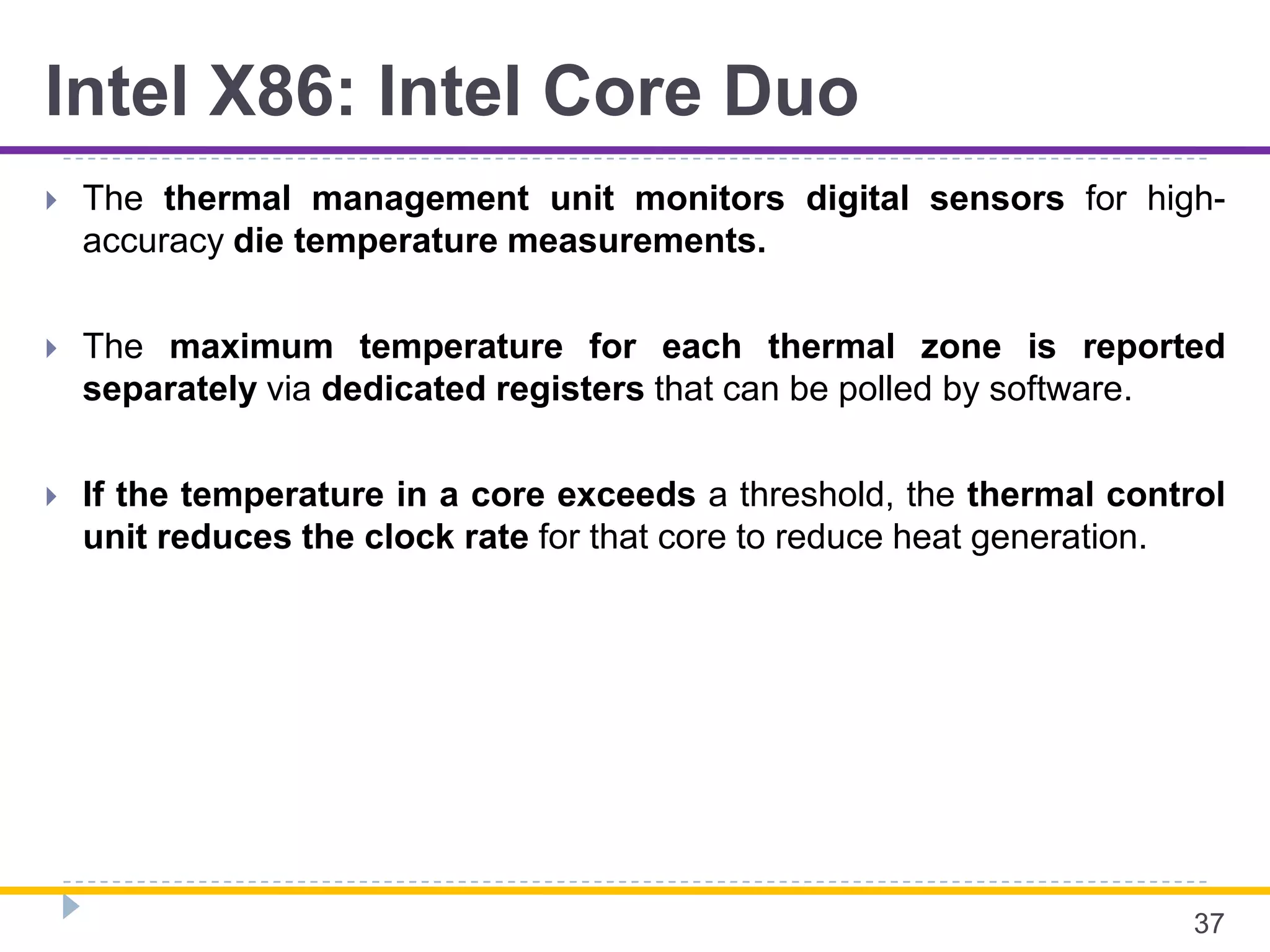 Intel X86: Intel Core Duo
 The thermal management unit monitors digital sensors for high-
accuracy die temperature measurements.
 The maximum temperature for each thermal zone is reported
separately via dedicated registers that can be polled by software.
 If the temperature in a core exceeds a threshold, the thermal control
unit reduces the clock rate for that core to reduce heat generation.
37
 