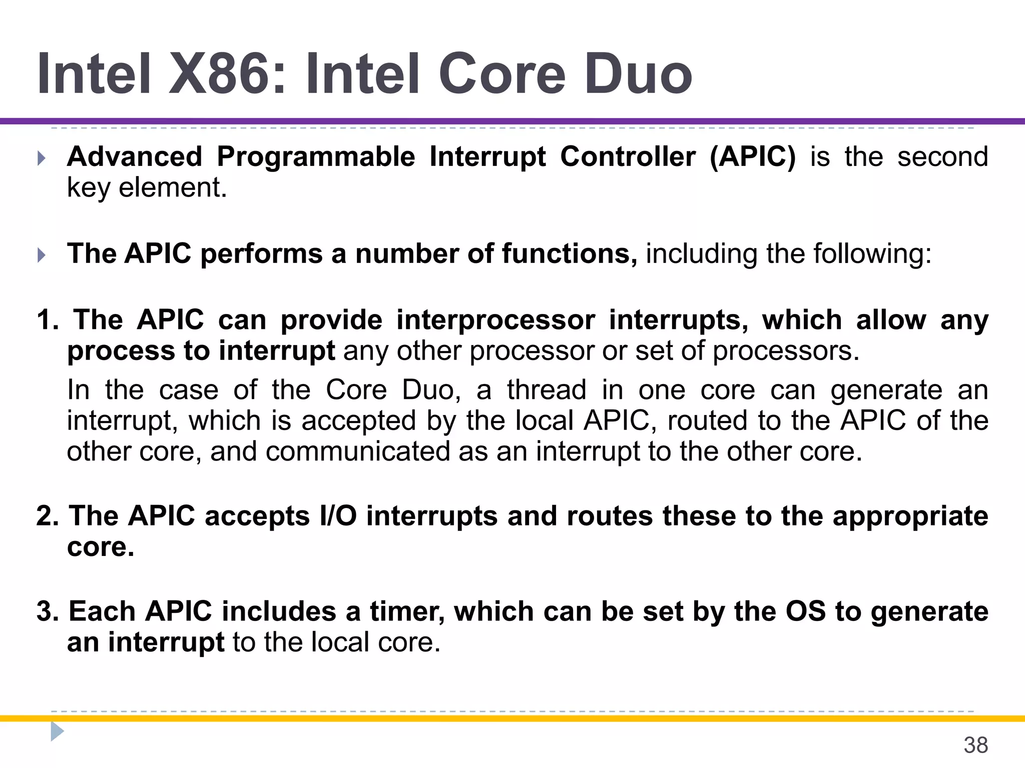 Intel X86: Intel Core Duo
 Advanced Programmable Interrupt Controller (APIC) is the second
key element.
 The APIC performs a number of functions, including the following:
1. The APIC can provide interprocessor interrupts, which allow any
process to interrupt any other processor or set of processors.
In the case of the Core Duo, a thread in one core can generate an
interrupt, which is accepted by the local APIC, routed to the APIC of the
other core, and communicated as an interrupt to the other core.
2. The APIC accepts I/O interrupts and routes these to the appropriate
core.
3. Each APIC includes a timer, which can be set by the OS to generate
an interrupt to the local core.
38
 