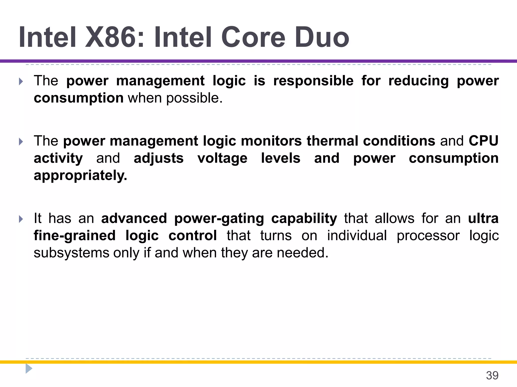 Intel X86: Intel Core Duo
 The power management logic is responsible for reducing power
consumption when possible.
 The power management logic monitors thermal conditions and CPU
activity and adjusts voltage levels and power consumption
appropriately.
 It has an advanced power-gating capability that allows for an ultra
fine-grained logic control that turns on individual processor logic
subsystems only if and when they are needed.
39
 