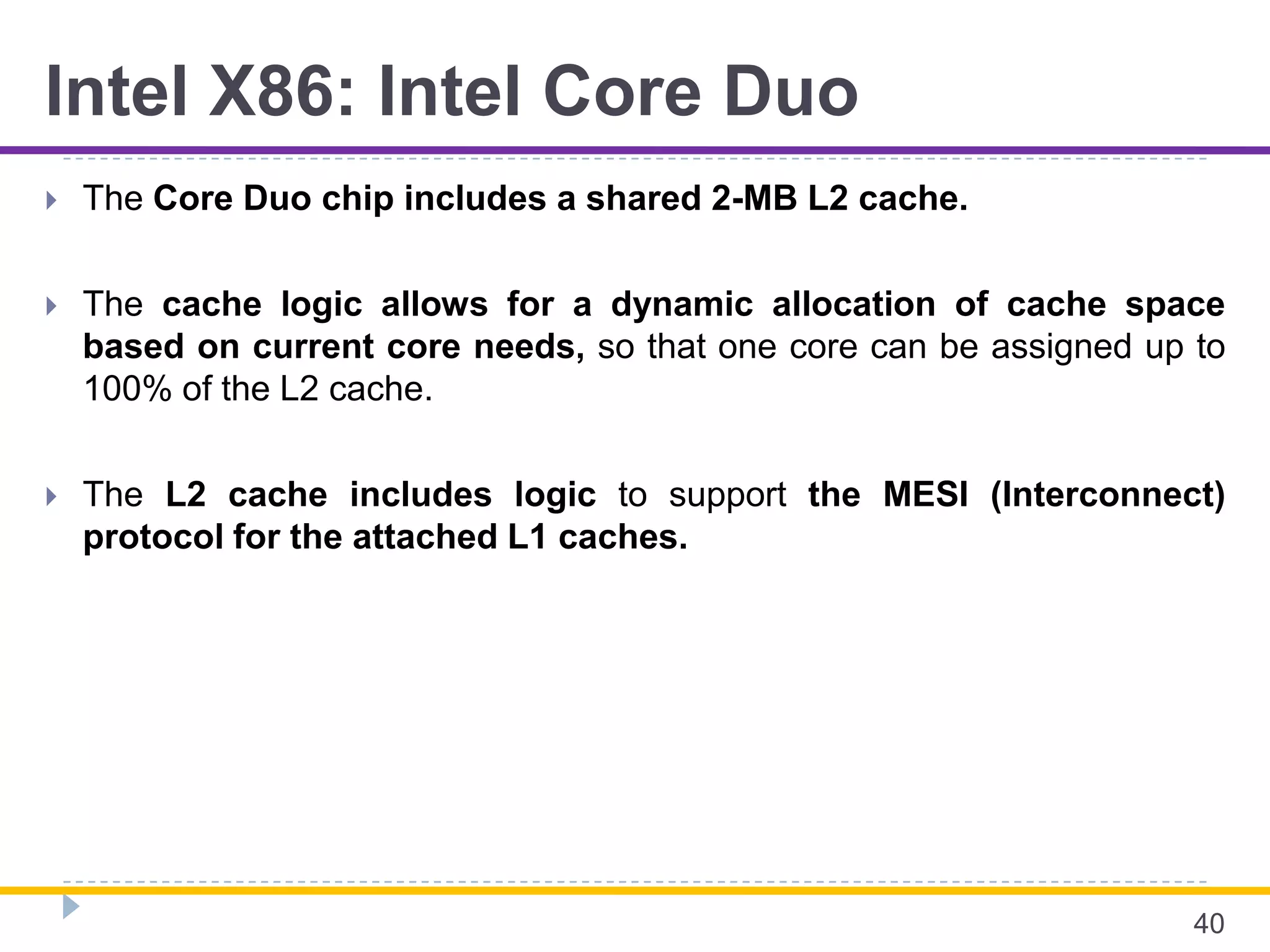 Intel X86: Intel Core Duo
 The Core Duo chip includes a shared 2-MB L2 cache.
 The cache logic allows for a dynamic allocation of cache space
based on current core needs, so that one core can be assigned up to
100% of the L2 cache.
 The L2 cache includes logic to support the MESI (Interconnect)
protocol for the attached L1 caches.
40
 