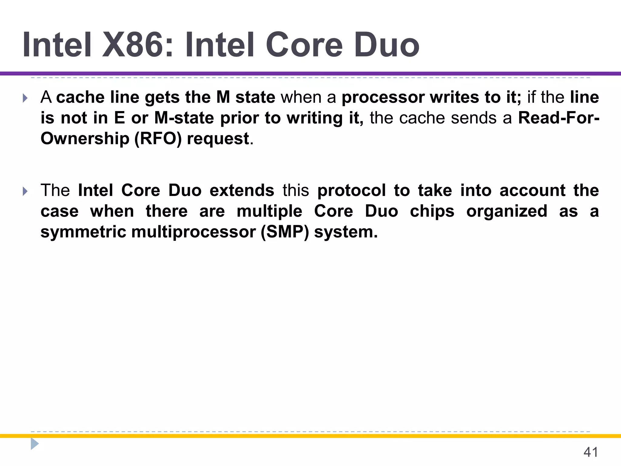 Intel X86: Intel Core Duo
 A cache line gets the M state when a processor writes to it; if the line
is not in E or M-state prior to writing it, the cache sends a Read-For-
Ownership (RFO) request.
 The Intel Core Duo extends this protocol to take into account the
case when there are multiple Core Duo chips organized as a
symmetric multiprocessor (SMP) system.
41
 