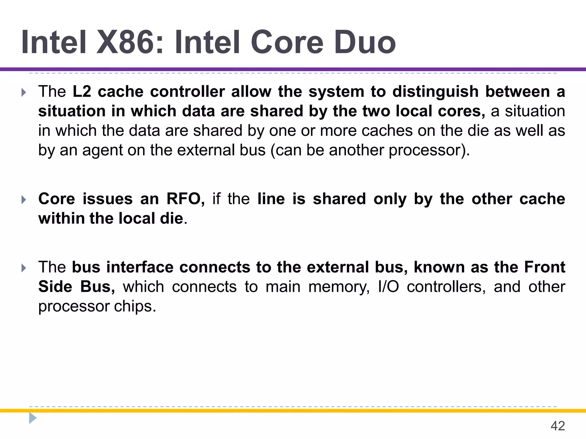 Intel X86: Intel Core Duo
 The L2 cache controller allow the system to distinguish between a
situation in which data are shared by the two local cores, a situation
in which the data are shared by one or more caches on the die as well as
by an agent on the external bus (can be another processor).
 Core issues an RFO, if the line is shared only by the other cache
within the local die.
 The bus interface connects to the external bus, known as the Front
Side Bus, which connects to main memory, I/O controllers, and other
processor chips.
42
 