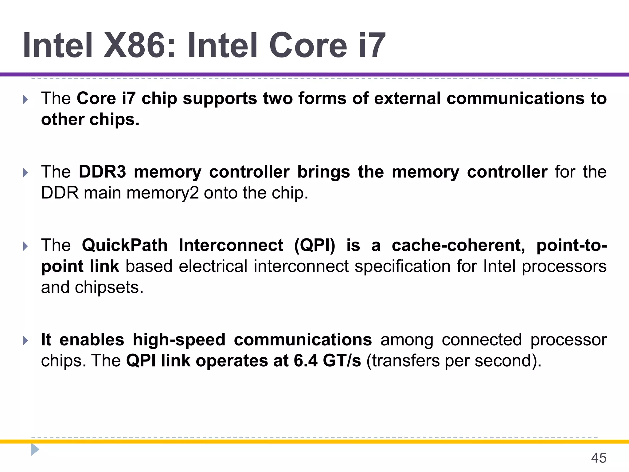 Intel X86: Intel Core i7
 The Core i7 chip supports two forms of external communications to
other chips.
 The DDR3 memory controller brings the memory controller for the
DDR main memory2 onto the chip.
 The QuickPath Interconnect (QPI) is a cache-coherent, point-to-
point link based electrical interconnect specification for Intel processors
and chipsets.
 It enables high-speed communications among connected processor
chips. The QPI link operates at 6.4 GT/s (transfers per second).
45
 