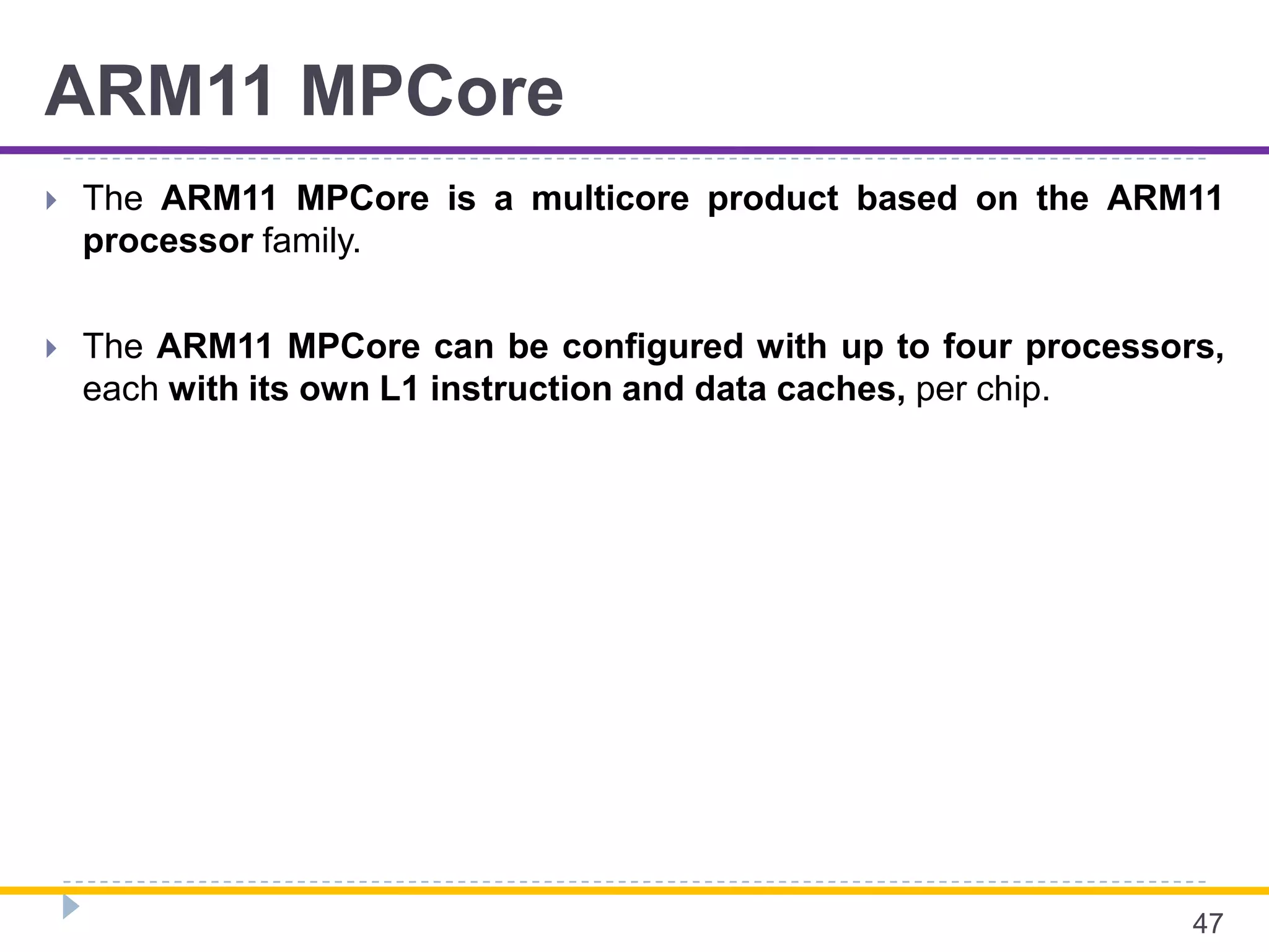 ARM11 MPCore
 The ARM11 MPCore is a multicore product based on the ARM11
processor family.
 The ARM11 MPCore can be configured with up to four processors,
each with its own L1 instruction and data caches, per chip.
47
 