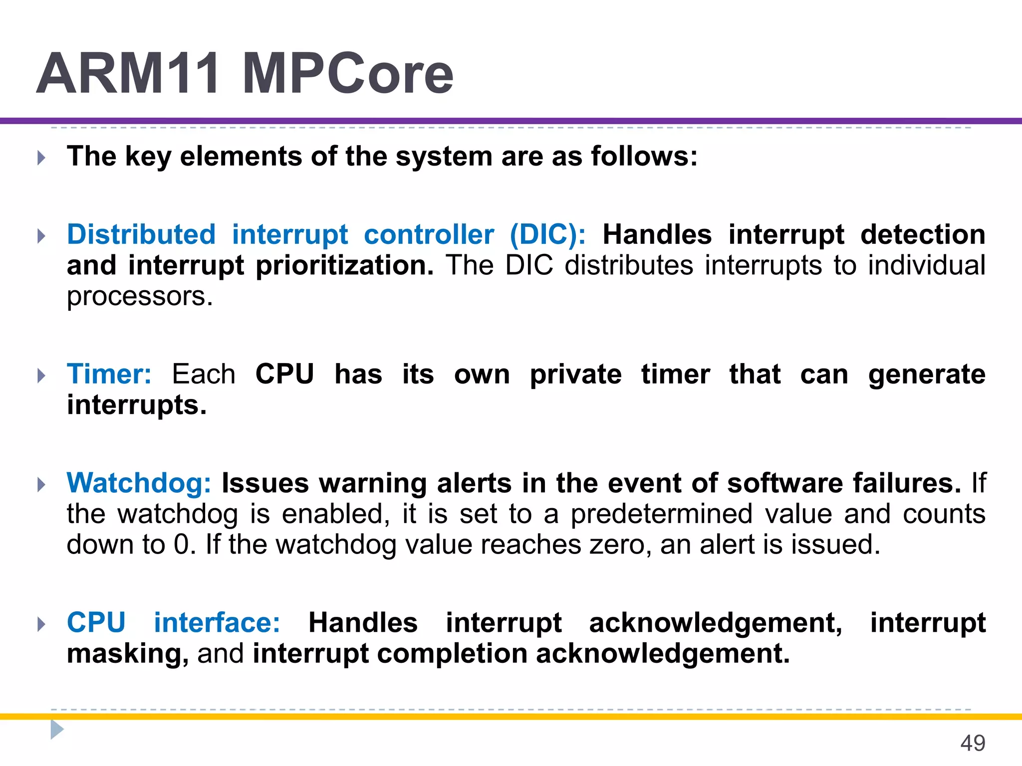ARM11 MPCore
 The key elements of the system are as follows:
 Distributed interrupt controller (DIC): Handles interrupt detection
and interrupt prioritization. The DIC distributes interrupts to individual
processors.
 Timer: Each CPU has its own private timer that can generate
interrupts.
 Watchdog: Issues warning alerts in the event of software failures. If
the watchdog is enabled, it is set to a predetermined value and counts
down to 0. If the watchdog value reaches zero, an alert is issued.
 CPU interface: Handles interrupt acknowledgement, interrupt
masking, and interrupt completion acknowledgement.
49
 