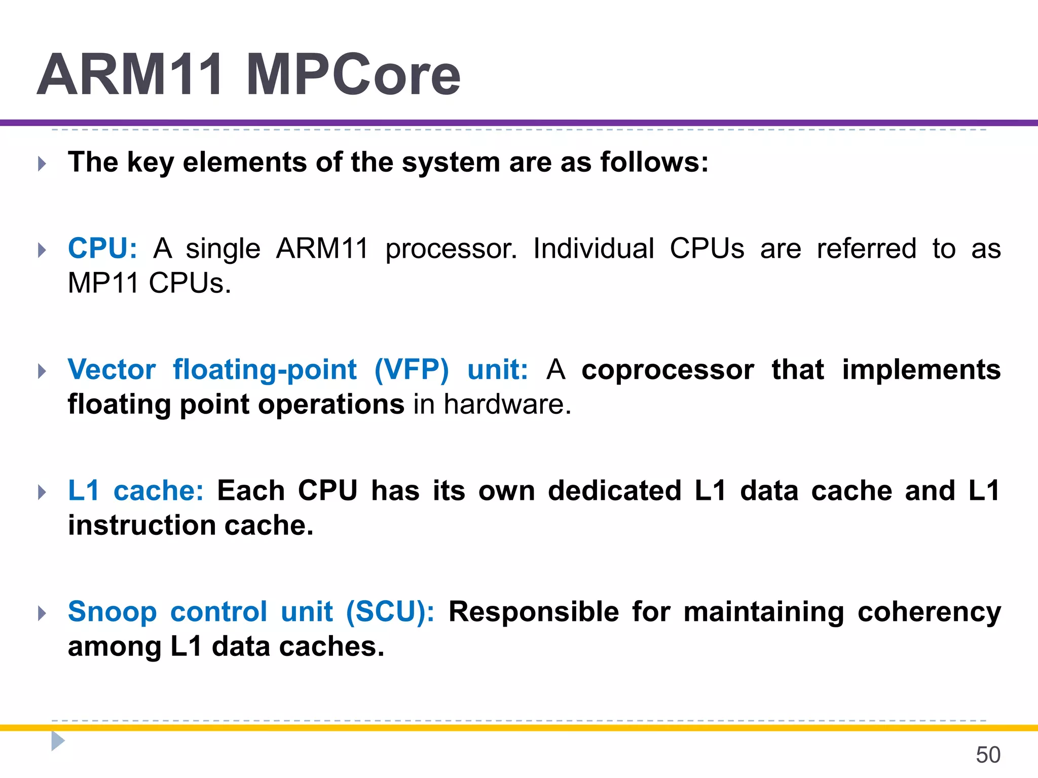 ARM11 MPCore
 The key elements of the system are as follows:
 CPU: A single ARM11 processor. Individual CPUs are referred to as
MP11 CPUs.
 Vector floating-point (VFP) unit: A coprocessor that implements
floating point operations in hardware.
 L1 cache: Each CPU has its own dedicated L1 data cache and L1
instruction cache.
 Snoop control unit (SCU): Responsible for maintaining coherency
among L1 data caches.
50
 