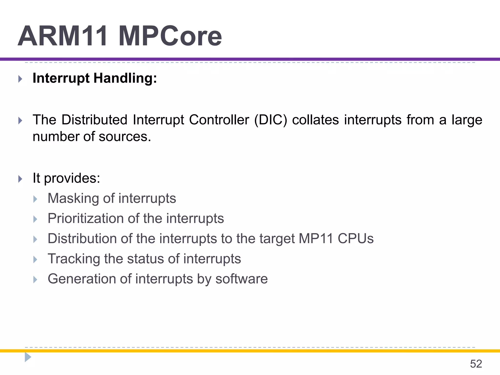 ARM11 MPCore
 Interrupt Handling:
 The Distributed Interrupt Controller (DIC) collates interrupts from a large
number of sources.
 It provides:
 Masking of interrupts
 Prioritization of the interrupts
 Distribution of the interrupts to the target MP11 CPUs
 Tracking the status of interrupts
 Generation of interrupts by software
52
 