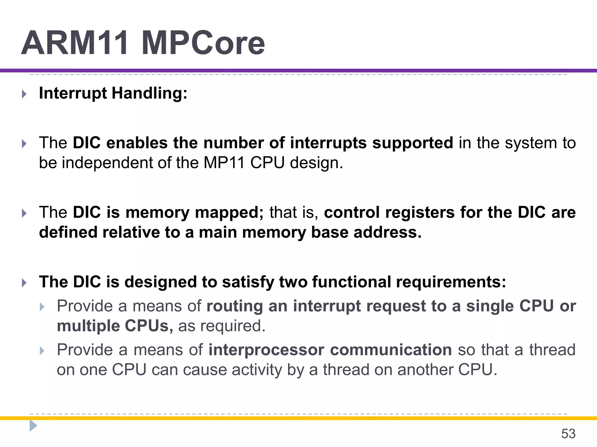 ARM11 MPCore
 Interrupt Handling:
 The DIC enables the number of interrupts supported in the system to
be independent of the MP11 CPU design.
 The DIC is memory mapped; that is, control registers for the DIC are
defined relative to a main memory base address.
 The DIC is designed to satisfy two functional requirements:
 Provide a means of routing an interrupt request to a single CPU or
multiple CPUs, as required.
 Provide a means of interprocessor communication so that a thread
on one CPU can cause activity by a thread on another CPU.
53
 