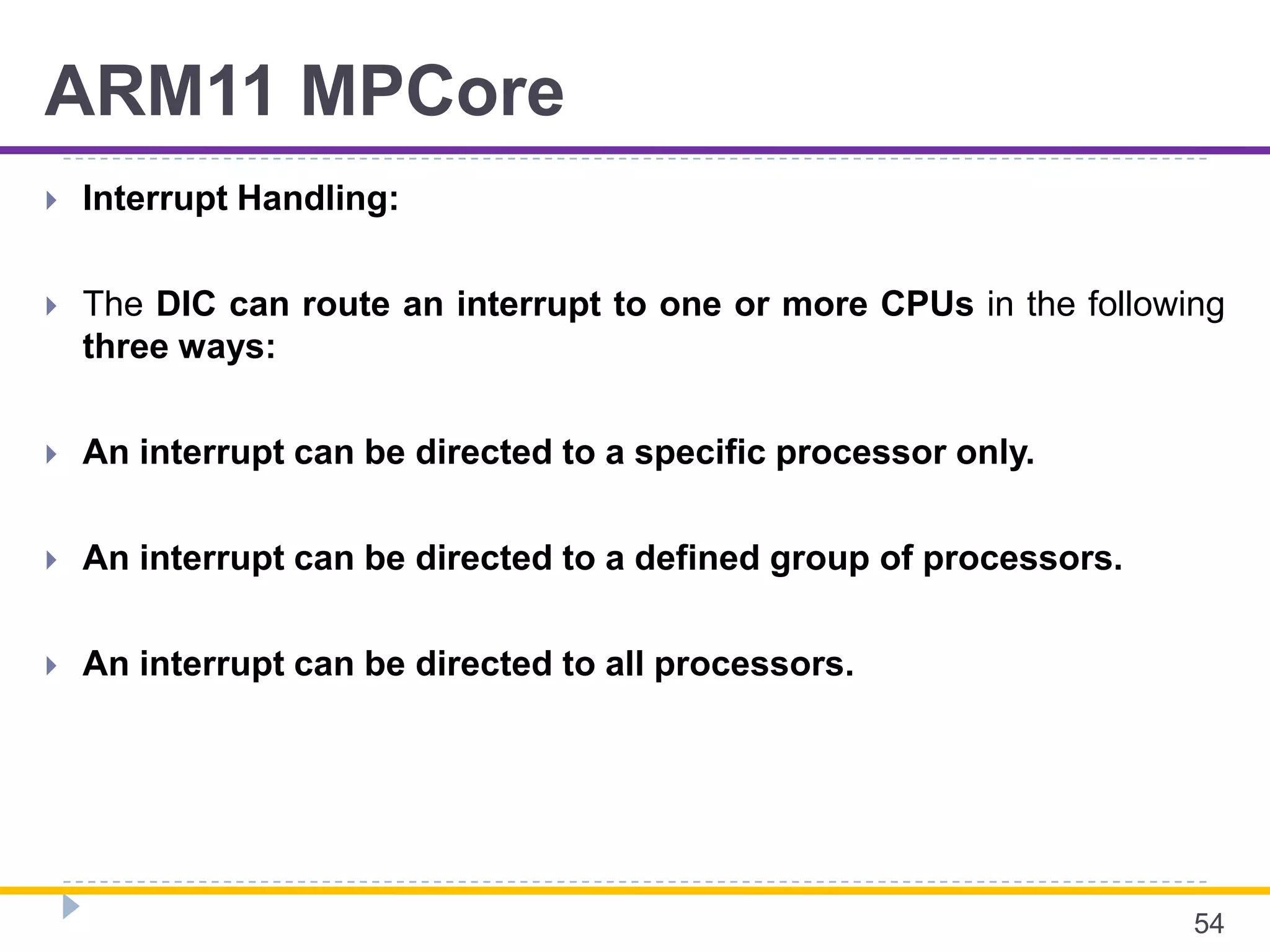 ARM11 MPCore
 Interrupt Handling:
 The DIC can route an interrupt to one or more CPUs in the following
three ways:
 An interrupt can be directed to a specific processor only.
 An interrupt can be directed to a defined group of processors.
 An interrupt can be directed to all processors.
54
 