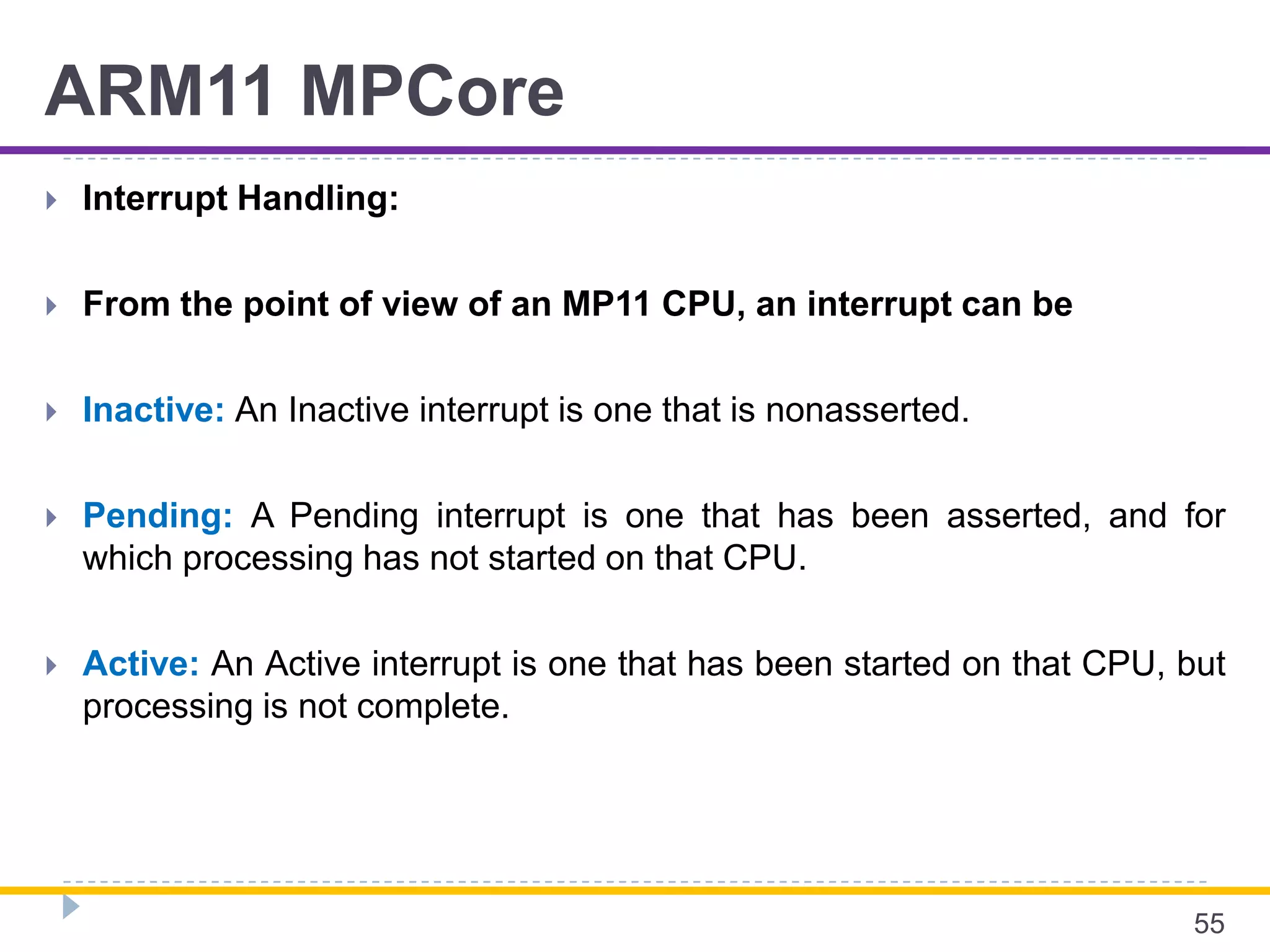ARM11 MPCore
 Interrupt Handling:
 From the point of view of an MP11 CPU, an interrupt can be
 Inactive: An Inactive interrupt is one that is nonasserted.
 Pending: A Pending interrupt is one that has been asserted, and for
which processing has not started on that CPU.
 Active: An Active interrupt is one that has been started on that CPU, but
processing is not complete.
55
 