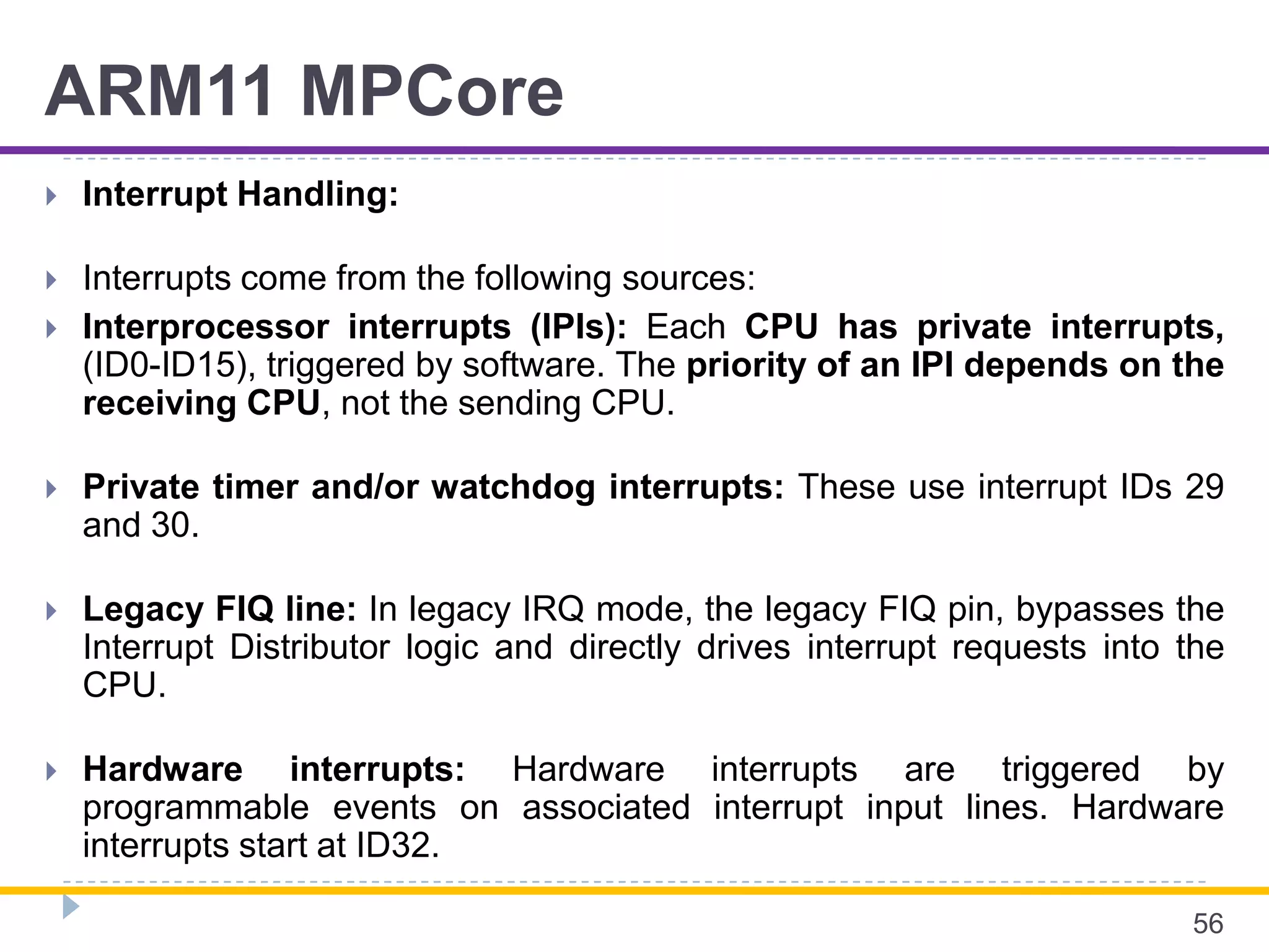 ARM11 MPCore
 Interrupt Handling:
 Interrupts come from the following sources:
 Interprocessor interrupts (IPIs): Each CPU has private interrupts,
(ID0-ID15), triggered by software. The priority of an IPI depends on the
receiving CPU, not the sending CPU.
 Private timer and/or watchdog interrupts: These use interrupt IDs 29
and 30.
 Legacy FIQ line: In legacy IRQ mode, the legacy FIQ pin, bypasses the
Interrupt Distributor logic and directly drives interrupt requests into the
CPU.
 Hardware interrupts: Hardware interrupts are triggered by
programmable events on associated interrupt input lines. Hardware
interrupts start at ID32.
56
 