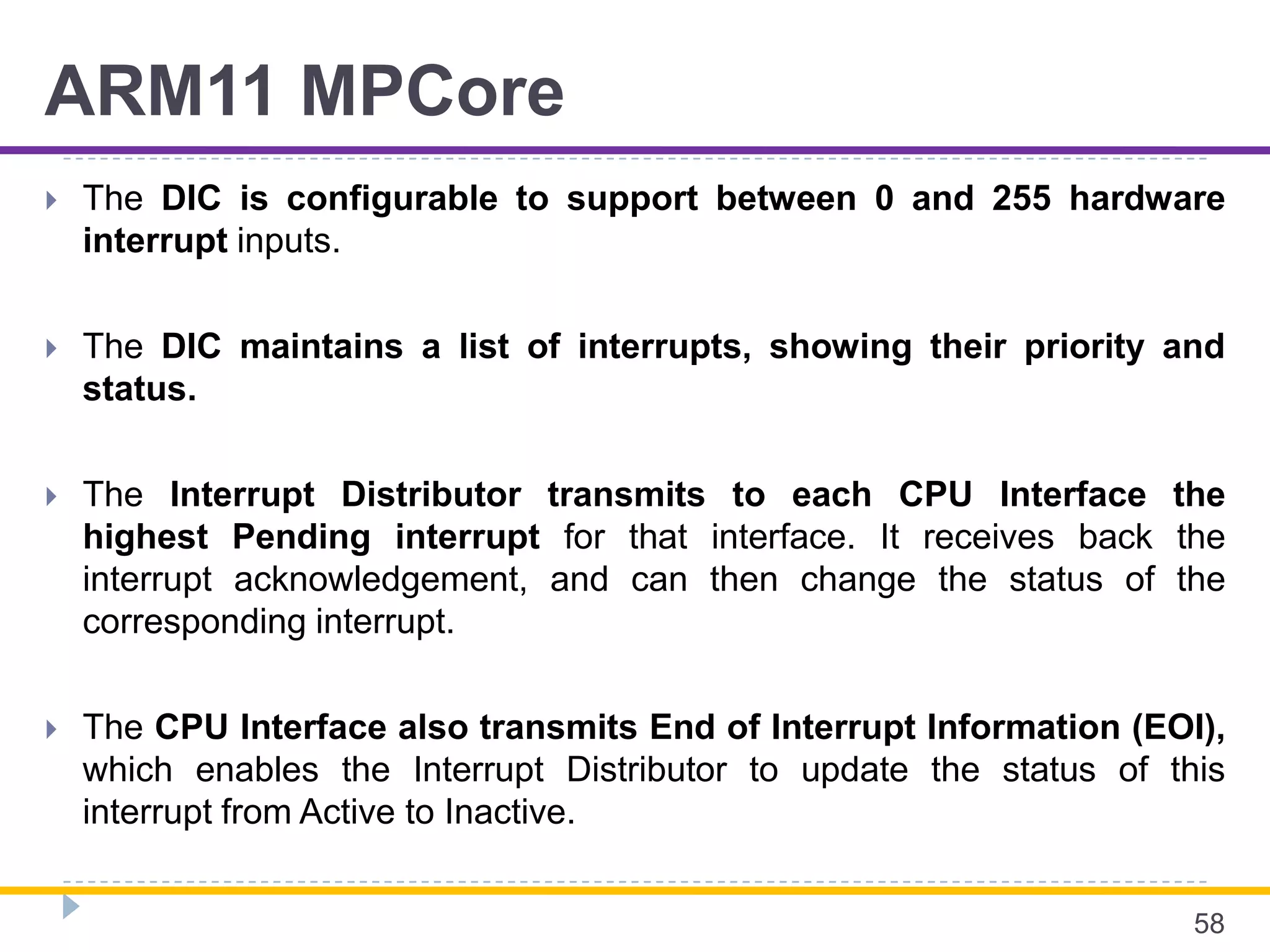 ARM11 MPCore
 The DIC is configurable to support between 0 and 255 hardware
interrupt inputs.
 The DIC maintains a list of interrupts, showing their priority and
status.
 The Interrupt Distributor transmits to each CPU Interface the
highest Pending interrupt for that interface. It receives back the
interrupt acknowledgement, and can then change the status of the
corresponding interrupt.
 The CPU Interface also transmits End of Interrupt Information (EOI),
which enables the Interrupt Distributor to update the status of this
interrupt from Active to Inactive.
58
 