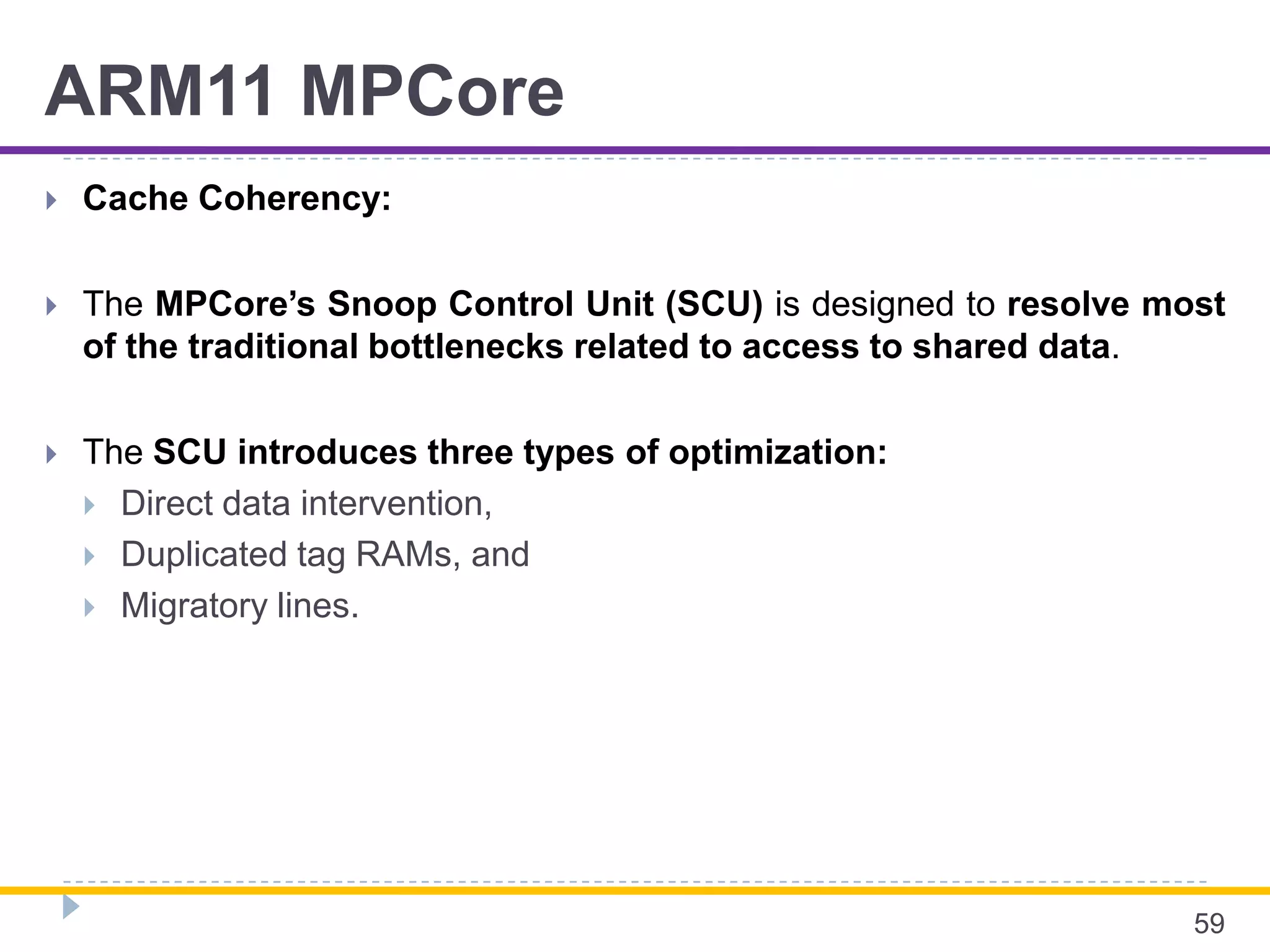 ARM11 MPCore
 Cache Coherency:
 The MPCore’s Snoop Control Unit (SCU) is designed to resolve most
of the traditional bottlenecks related to access to shared data.
 The SCU introduces three types of optimization:
 Direct data intervention,
 Duplicated tag RAMs, and
 Migratory lines.
59
 