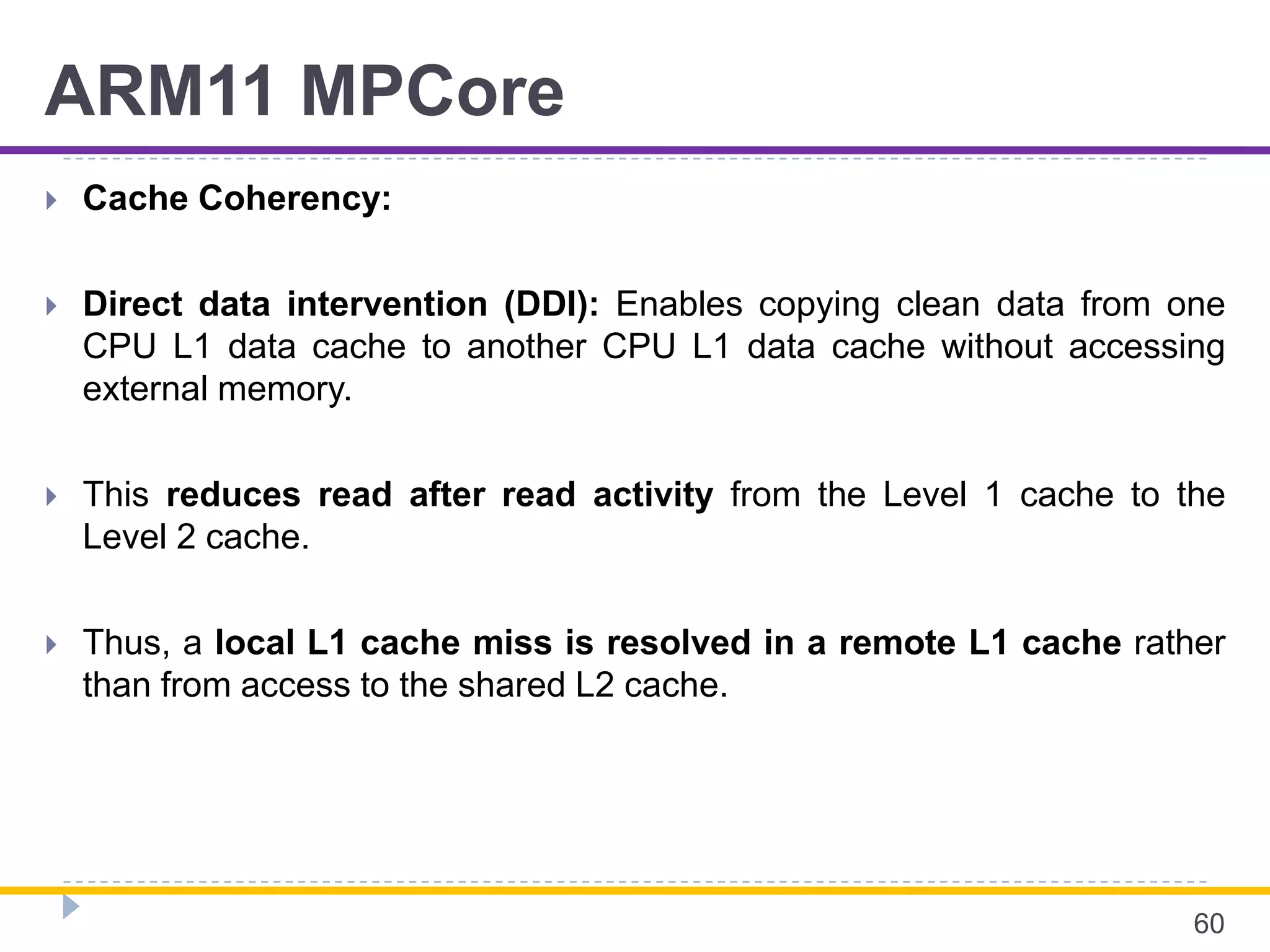 ARM11 MPCore
 Cache Coherency:
 Direct data intervention (DDI): Enables copying clean data from one
CPU L1 data cache to another CPU L1 data cache without accessing
external memory.
 This reduces read after read activity from the Level 1 cache to the
Level 2 cache.
 Thus, a local L1 cache miss is resolved in a remote L1 cache rather
than from access to the shared L2 cache.
60
 