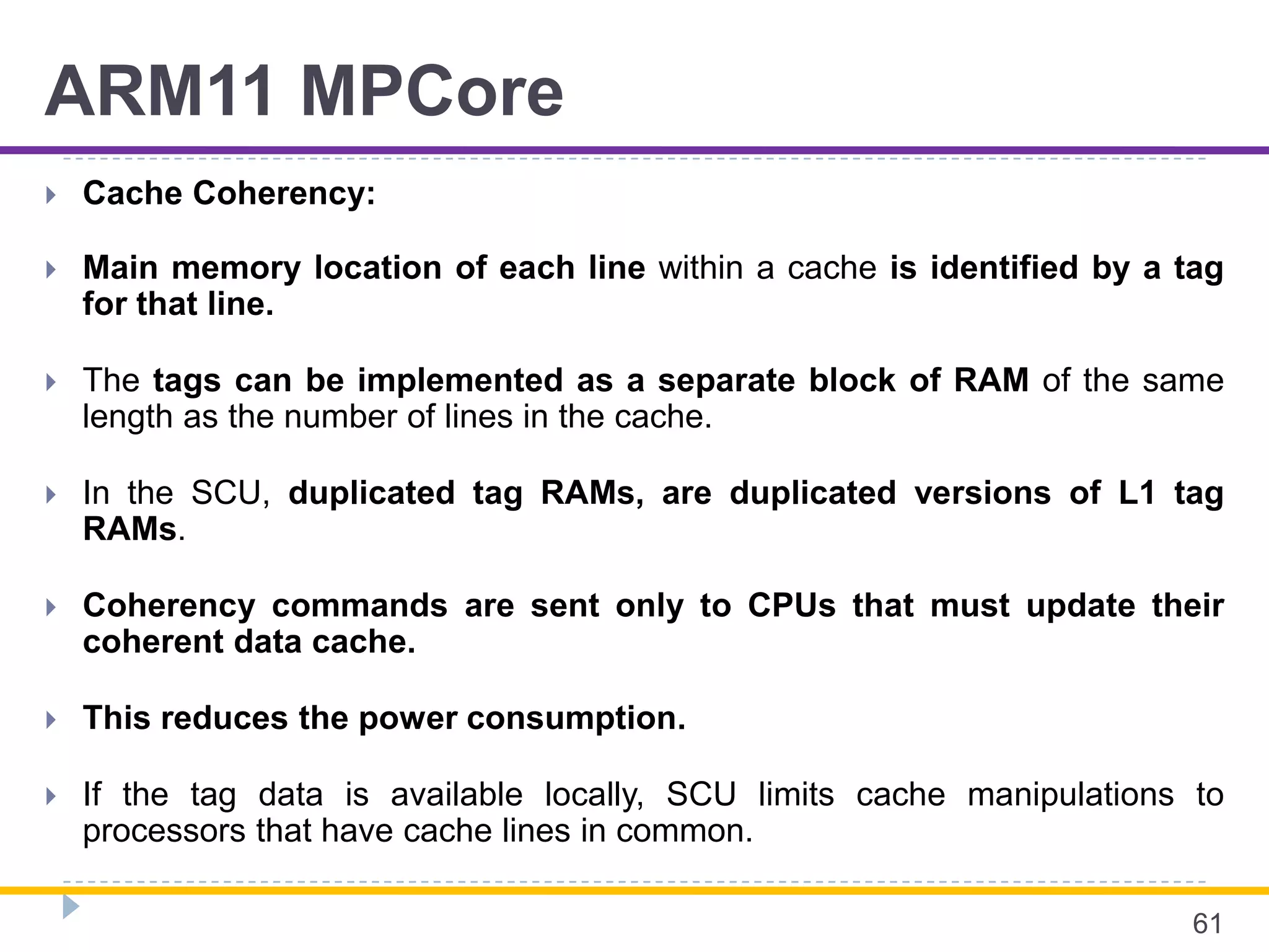 ARM11 MPCore
 Cache Coherency:
 Main memory location of each line within a cache is identified by a tag
for that line.
 The tags can be implemented as a separate block of RAM of the same
length as the number of lines in the cache.
 In the SCU, duplicated tag RAMs, are duplicated versions of L1 tag
RAMs.
 Coherency commands are sent only to CPUs that must update their
coherent data cache.
 This reduces the power consumption.
 If the tag data is available locally, SCU limits cache manipulations to
processors that have cache lines in common.
61
 