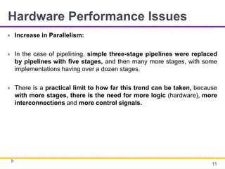 Hardware Performance Issues
 Increase in Parallelism:
 In the case of pipelining, simple three-stage pipelines were replaced
by pipelines with five stages, and then many more stages, with some
implementations having over a dozen stages.
 There is a practical limit to how far this trend can be taken, because
with more stages, there is the need for more logic (hardware), more
interconnections and more control signals.
11
 