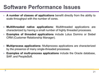 Software Performance Issues
 A number of classes of applications benefit directly from the ability to
scale throughput with the number of cores.
 Multithreaded native applications: Multithreaded applications are
characterized by having a small number of highly threaded processes.
 Examples of threaded applications include Lotus Domino or Siebel
CRM (Customer Relationship Manager).
 Multiprocess applications: Multiprocess applications are characterized
by the presence of many single-threaded processes.
 Examples of multi-process applications include the Oracle database,
SAP, and PeopleSoft.
21
 