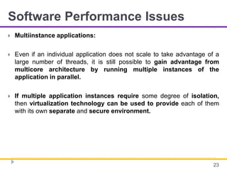 Software Performance Issues
 Multiinstance applications:
 Even if an individual application does not scale to take advantage of a
large number of threads, it is still possible to gain advantage from
multicore architecture by running multiple instances of the
application in parallel.
 If multiple application instances require some degree of isolation,
then virtualization technology can be used to provide each of them
with its own separate and secure environment.
23
 