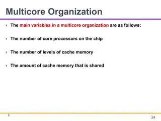 Multicore Organization
 The main variables in a multicore organization are as follows:
 The number of core processors on the chip
 The number of levels of cache memory
 The amount of cache memory that is shared
24
 