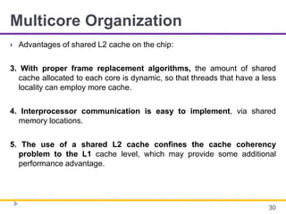 Multicore Organization
 Advantages of shared L2 cache on the chip:
3. With proper frame replacement algorithms, the amount of shared
cache allocated to each core is dynamic, so that threads that have a less
locality can employ more cache.
4. Interprocessor communication is easy to implement, via shared
memory locations.
5. The use of a shared L2 cache confines the cache coherency
problem to the L1 cache level, which may provide some additional
performance advantage.
30
 