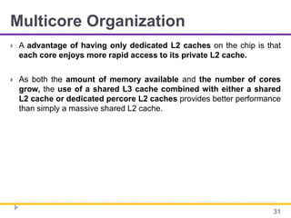Multicore Organization
 A advantage of having only dedicated L2 caches on the chip is that
each core enjoys more rapid access to its private L2 cache.
 As both the amount of memory available and the number of cores
grow, the use of a shared L3 cache combined with either a shared
L2 cache or dedicated percore L2 caches provides better performance
than simply a massive shared L2 cache.
31
 