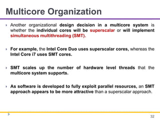 Multicore Organization
 Another organizational design decision in a multicore system is
whether the individual cores will be superscalar or will implement
simultaneous multithreading (SMT).
 For example, the Intel Core Duo uses superscalar cores, whereas the
Intel Core i7 uses SMT cores.
 SMT scales up the number of hardware level threads that the
multicore system supports.
 As software is developed to fully exploit parallel resources, an SMT
approach appears to be more attractive than a superscalar approach.
32
 