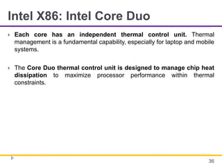 Intel X86: Intel Core Duo
 Each core has an independent thermal control unit. Thermal
management is a fundamental capability, especially for laptop and mobile
systems.
 The Core Duo thermal control unit is designed to manage chip heat
dissipation to maximize processor performance within thermal
constraints.
36
 