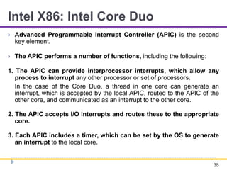 Intel X86: Intel Core Duo
 Advanced Programmable Interrupt Controller (APIC) is the second
key element.
 The APIC performs a number of functions, including the following:
1. The APIC can provide interprocessor interrupts, which allow any
process to interrupt any other processor or set of processors.
In the case of the Core Duo, a thread in one core can generate an
interrupt, which is accepted by the local APIC, routed to the APIC of the
other core, and communicated as an interrupt to the other core.
2. The APIC accepts I/O interrupts and routes these to the appropriate
core.
3. Each APIC includes a timer, which can be set by the OS to generate
an interrupt to the local core.
38
 