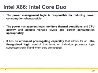 Intel X86: Intel Core Duo
 The power management logic is responsible for reducing power
consumption when possible.
 The power management logic monitors thermal conditions and CPU
activity and adjusts voltage levels and power consumption
appropriately.
 It has an advanced power-gating capability that allows for an ultra
fine-grained logic control that turns on individual processor logic
subsystems only if and when they are needed.
39
 