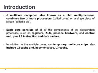 Introduction
 A multicore computer, also known as a chip multiprocessor,
combines two or more processors (called cores) on a single piece of
silicon (called a die).
 Each core consists of all of the components of an independent
processor, such as registers, ALU, pipeline hardware, and control
unit, plus L1 instruction and data caches.
 In addition to the multiple cores, contemporary multicore chips also
include L2 cache and, in some cases, L3 cache.
4
 