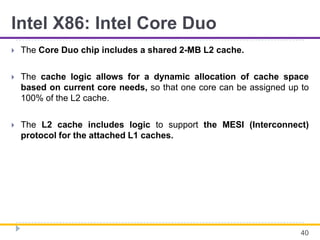 Intel X86: Intel Core Duo
 The Core Duo chip includes a shared 2-MB L2 cache.
 The cache logic allows for a dynamic allocation of cache space
based on current core needs, so that one core can be assigned up to
100% of the L2 cache.
 The L2 cache includes logic to support the MESI (Interconnect)
protocol for the attached L1 caches.
40
 