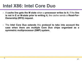 Intel X86: Intel Core Duo
 A cache line gets the M state when a processor writes to it; if the line
is not in E or M-state prior to writing it, the cache sends a Read-For-
Ownership (RFO) request.
 The Intel Core Duo extends this protocol to take into account the
case when there are multiple Core Duo chips organized as a
symmetric multiprocessor (SMP) system.
41
 
