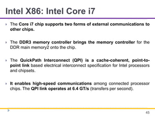 Intel X86: Intel Core i7
 The Core i7 chip supports two forms of external communications to
other chips.
 The DDR3 memory controller brings the memory controller for the
DDR main memory2 onto the chip.
 The QuickPath Interconnect (QPI) is a cache-coherent, point-to-
point link based electrical interconnect specification for Intel processors
and chipsets.
 It enables high-speed communications among connected processor
chips. The QPI link operates at 6.4 GT/s (transfers per second).
45
 